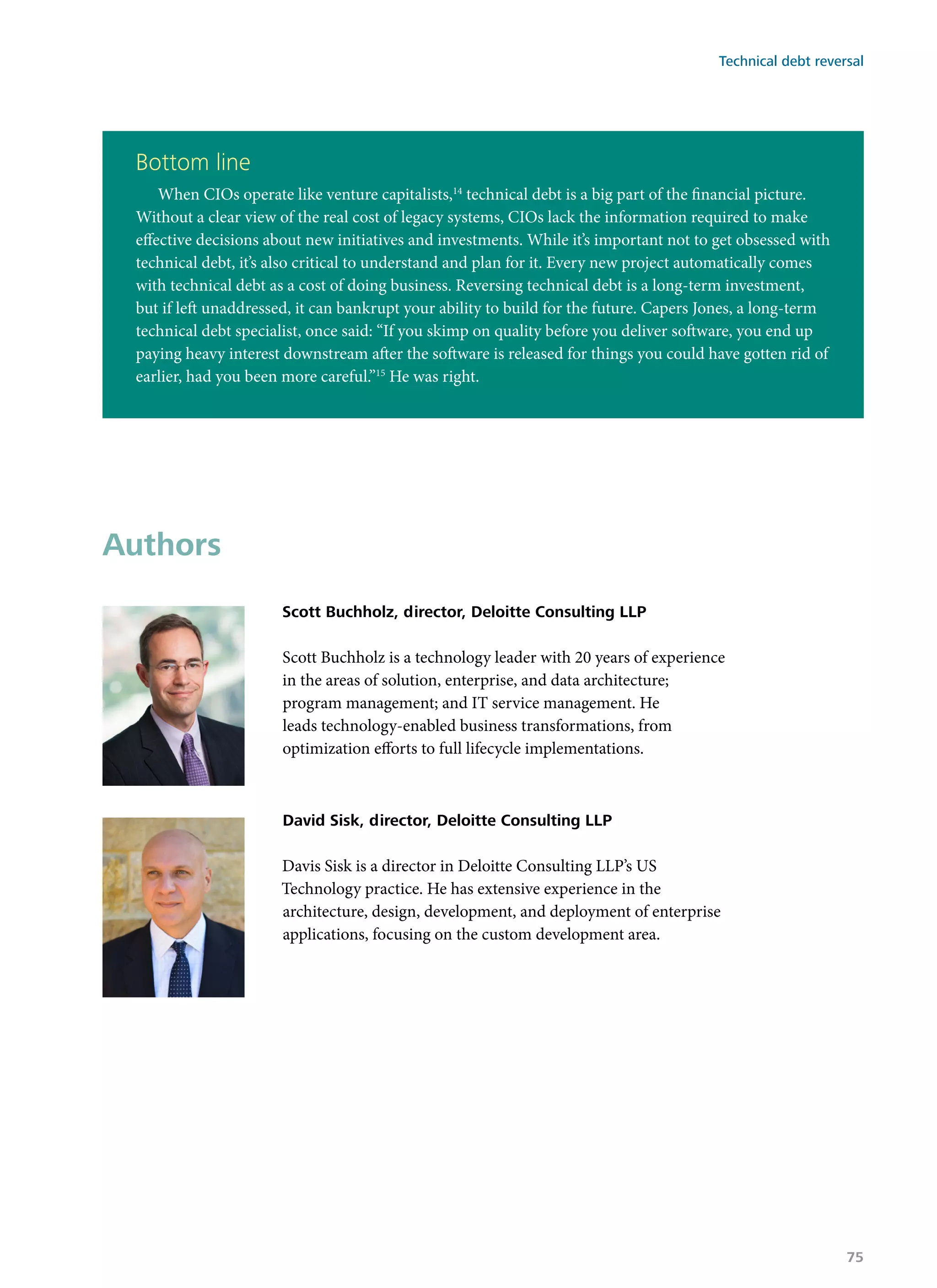 Bottom line
When CIOs operate like venture capitalists,14
technical debt is a big part of the financial picture.
Without a clear view of the real cost of legacy systems, CIOs lack the information required to make
effective decisions about new initiatives and investments. While it’s important not to get obsessed with
technical debt, it’s also critical to understand and plan for it. Every new project automatically comes
with technical debt as a cost of doing business. Reversing technical debt is a long-term investment,
but if left unaddressed, it can bankrupt your ability to build for the future. Capers Jones, a long-term
technical debt specialist, once said: “If you skimp on quality before you deliver software, you end up
paying heavy interest downstream after the software is released for things you could have gotten rid of
earlier, had you been more careful.”15
He was right.
Authors
Scott Buchholz, director, Deloitte Consulting LLP
Scott Buchholz is a technology leader with 20 years of experience
in the areas of solution, enterprise, and data architecture;
program management; and IT service management. He
leads technology-enabled business transformations, from
optimization efforts to full lifecycle implementations.
David Sisk, director, Deloitte Consulting LLP
Davis Sisk is a director in Deloitte Consulting LLP’s US
Technology practice. He has extensive experience in the
architecture, design, development, and deployment of enterprise
applications, focusing on the custom development area.
Technical debt reversal
75
 