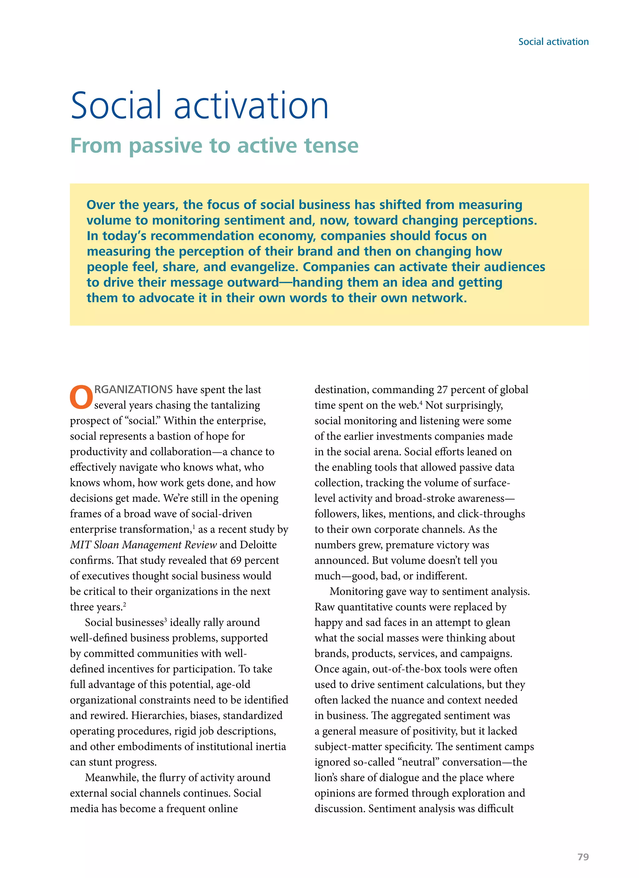 Organizations have spent the last
several years chasing the tantalizing
prospect of “social.” Within the enterprise,
social represents a bastion of hope for
productivity and collaboration—a chance to
effectively navigate who knows what, who
knows whom, how work gets done, and how
decisions get made. We’re still in the opening
frames of a broad wave of social-driven
enterprise transformation,1
as a recent study by
MIT Sloan Management Review and Deloitte
confirms. That study revealed that 69 percent
of executives thought social business would
be critical to their organizations in the next
three years.2
Social businesses3
ideally rally around
well-defined business problems, supported
by committed communities with well-
defined incentives for participation. To take
full advantage of this potential, age-old
organizational constraints need to be identified
and rewired. Hierarchies, biases, standardized
operating procedures, rigid job descriptions,
and other embodiments of institutional inertia
can stunt progress.
Meanwhile, the flurry of activity around
external social channels continues. Social
media has become a frequent online
destination, commanding 27 percent of global
time spent on the web.4
Not surprisingly,
social monitoring and listening were some
of the earlier investments companies made
in the social arena. Social efforts leaned on
the enabling tools that allowed passive data
collection, tracking the volume of surface-
level activity and broad-stroke awareness—
followers, likes, mentions, and click-throughs
to their own corporate channels. As the
numbers grew, premature victory was
announced. But volume doesn’t tell you
much—good, bad, or indifferent.
Monitoring gave way to sentiment analysis.
Raw quantitative counts were replaced by
happy and sad faces in an attempt to glean
what the social masses were thinking about
brands, products, services, and campaigns.
Once again, out-of-the-box tools were often
used to drive sentiment calculations, but they
often lacked the nuance and context needed
in business. The aggregated sentiment was
a general measure of positivity, but it lacked
subject-matter specificity. The sentiment camps
ignored so-called “neutral” conversation—the
lion’s share of dialogue and the place where
opinions are formed through exploration and
discussion. Sentiment analysis was difficult
Social activation
From passive to active tense
Over the years, the focus of social business has shifted from measuring
volume to monitoring sentiment and, now, toward changing perceptions.
In today’s recommendation economy, companies should focus on
measuring the perception of their brand and then on changing how
people feel, share, and evangelize. Companies can activate their audiences
to drive their message outward—handing them an idea and getting
them to advocate it in their own words to their own network.
Social activation
79
 