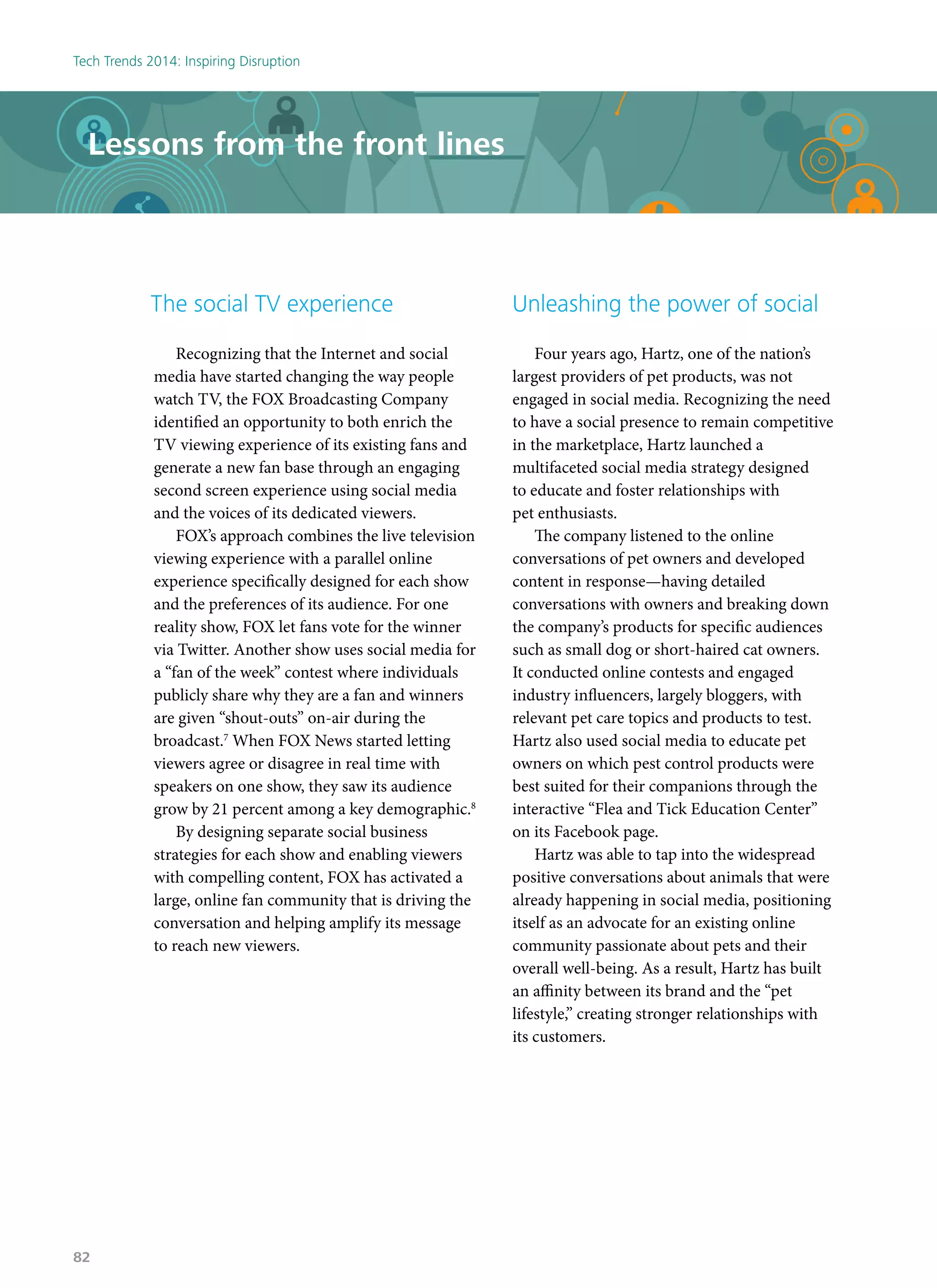 Lessons from the front lines
The social TV experience
Recognizing that the Internet and social
media have started changing the way people
watch TV, the FOX Broadcasting Company
identified an opportunity to both enrich the
TV viewing experience of its existing fans and
generate a new fan base through an engaging
second screen experience using social media
and the voices of its dedicated viewers.
FOX’s approach combines the live television
viewing experience with a parallel online
experience specifically designed for each show
and the preferences of its audience. For one
reality show, FOX let fans vote for the winner
via Twitter. Another show uses social media for
a “fan of the week” contest where individuals
publicly share why they are a fan and winners
are given “shout-outs” on-air during the
broadcast.7
When FOX News started letting
viewers agree or disagree in real time with
speakers on one show, they saw its audience
grow by 21 percent among a key demographic.8
By designing separate social business
strategies for each show and enabling viewers
with compelling content, FOX has activated a
large, online fan community that is driving the
conversation and helping amplify its message
to reach new viewers.
Unleashing the power of social
Four years ago, Hartz, one of the nation’s
largest providers of pet products, was not
engaged in social media. Recognizing the need
to have a social presence to remain competitive
in the marketplace, Hartz launched a
multifaceted social media strategy designed
to educate and foster relationships with
pet enthusiasts.
The company listened to the online
conversations of pet owners and developed
content in response—having detailed
conversations with owners and breaking down
the company’s products for specific audiences
such as small dog or short-haired cat owners.
It conducted online contests and engaged
industry influencers, largely bloggers, with
relevant pet care topics and products to test.
Hartz also used social media to educate pet
owners on which pest control products were
best suited for their companions through the
interactive “Flea and Tick Education Center”
on its Facebook page.
Hartz was able to tap into the widespread
positive conversations about animals that were
already happening in social media, positioning
itself as an advocate for an existing online
community passionate about pets and their
overall well-being. As a result, Hartz has built
an affinity between its brand and the “pet
lifestyle,” creating stronger relationships with
its customers.
Tech Trends 2014: Inspiring Disruption
82
 