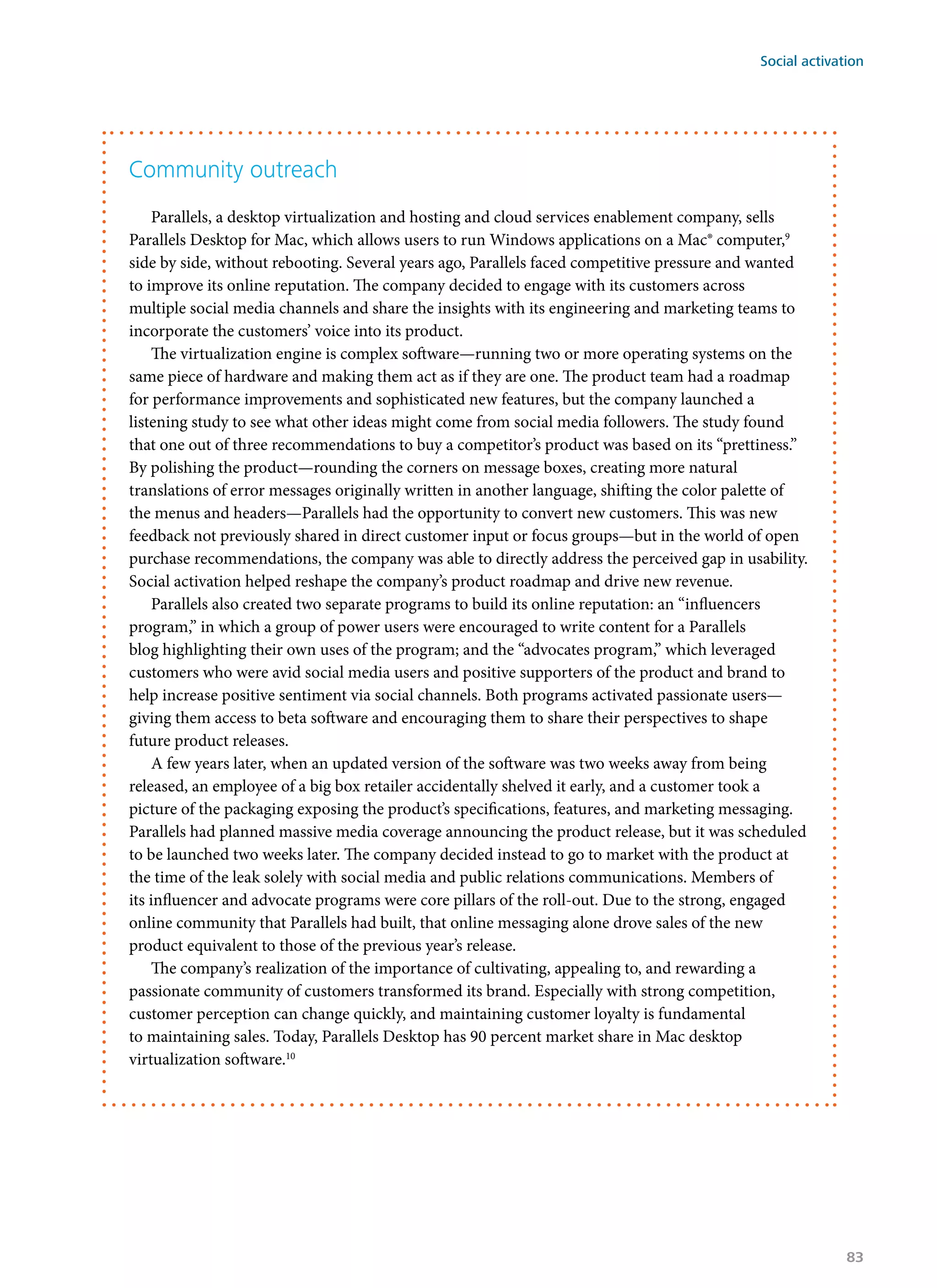 Community outreach
Parallels, a desktop virtualization and hosting and cloud services enablement company, sells
Parallels Desktop for Mac, which allows users to run Windows applications on a Mac® computer,9
side by side, without rebooting. Several years ago, Parallels faced competitive pressure and wanted
to improve its online reputation. The company decided to engage with its customers across
multiple social media channels and share the insights with its engineering and marketing teams to
incorporate the customers’ voice into its product.
The virtualization engine is complex software—running two or more operating systems on the
same piece of hardware and making them act as if they are one. The product team had a roadmap
for performance improvements and sophisticated new features, but the company launched a
listening study to see what other ideas might come from social media followers. The study found
that one out of three recommendations to buy a competitor’s product was based on its “prettiness.”
By polishing the product—rounding the corners on message boxes, creating more natural
translations of error messages originally written in another language, shifting the color palette of
the menus and headers—Parallels had the opportunity to convert new customers. This was new
feedback not previously shared in direct customer input or focus groups—but in the world of open
purchase recommendations, the company was able to directly address the perceived gap in usability.
Social activation helped reshape the company’s product roadmap and drive new revenue.
Parallels also created two separate programs to build its online reputation: an “influencers
program,” in which a group of power users were encouraged to write content for a Parallels
blog highlighting their own uses of the program; and the “advocates program,” which leveraged
customers who were avid social media users and positive supporters of the product and brand to
help increase positive sentiment via social channels. Both programs activated passionate users—
giving them access to beta software and encouraging them to share their perspectives to shape
future product releases.
A few years later, when an updated version of the software was two weeks away from being
released, an employee of a big box retailer accidentally shelved it early, and a customer took a
picture of the packaging exposing the product’s specifications, features, and marketing messaging.
Parallels had planned massive media coverage announcing the product release, but it was scheduled
to be launched two weeks later. The company decided instead to go to market with the product at
the time of the leak solely with social media and public relations communications. Members of
its influencer and advocate programs were core pillars of the roll-out. Due to the strong, engaged
online community that Parallels had built, that online messaging alone drove sales of the new
product equivalent to those of the previous year’s release.
The company’s realization of the importance of cultivating, appealing to, and rewarding a
passionate community of customers transformed its brand. Especially with strong competition,
customer perception can change quickly, and maintaining customer loyalty is fundamental
to maintaining sales. Today, Parallels Desktop has 90 percent market share in Mac desktop
virtualization software.10
Social activation
83
 