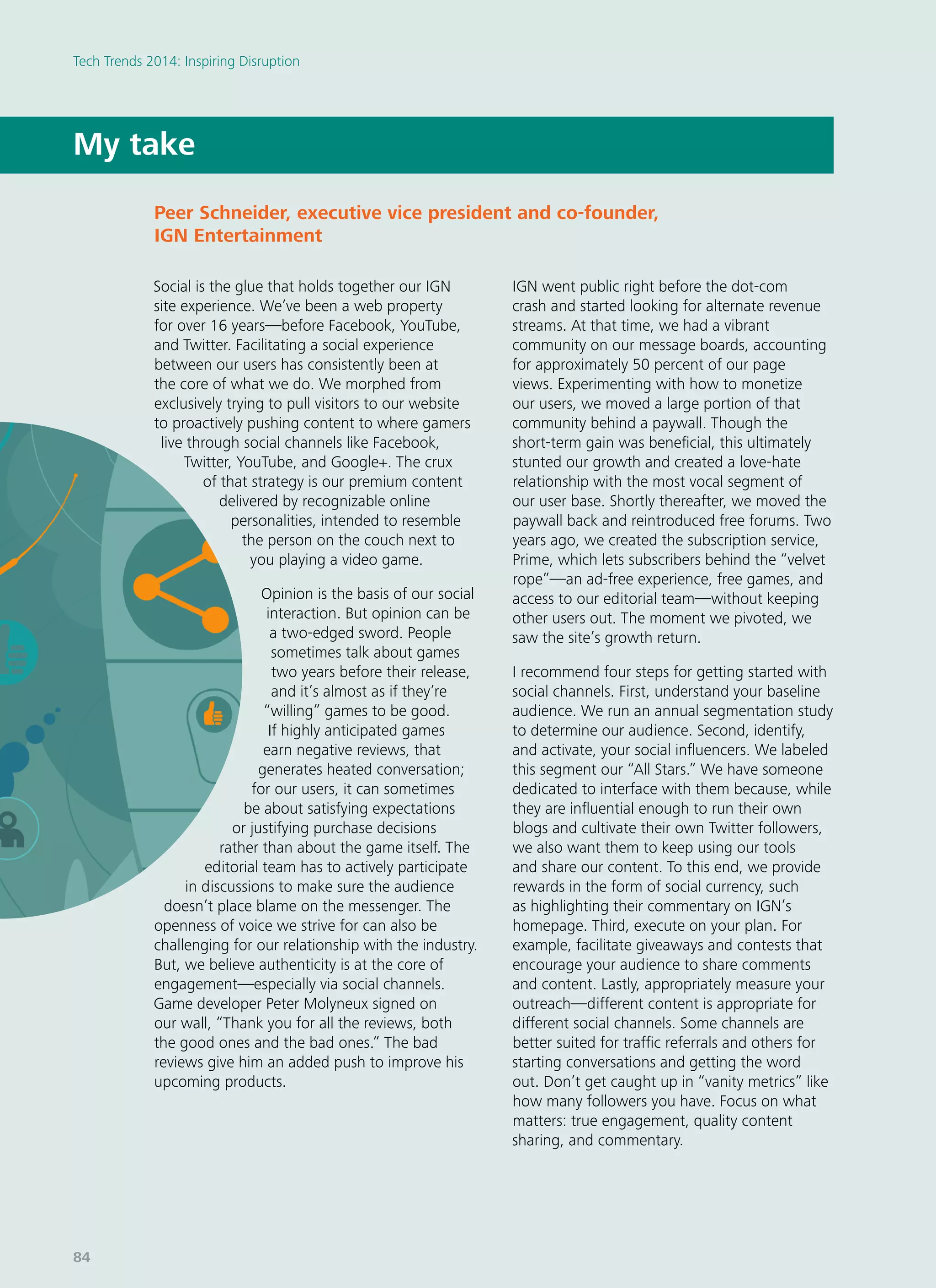 Social is the glue that holds together our IGN
site experience. We’ve been a web property
for over 16 years—before Facebook, YouTube,
and Twitter. Facilitating a social experience
between our users has consistently been at
the core of what we do. We morphed from
exclusively trying to pull visitors to our website
to proactively pushing content to where gamers
live through social channels like Facebook,
Twitter, YouTube, and Google+. The crux
of that strategy is our premium content
delivered by recognizable online
personalities, intended to resemble
the person on the couch next to
you playing a video game.
Opinion is the basis of our social
interaction. But opinion can be
a two-edged sword. People
sometimes talk about games
two years before their release,
and it’s almost as if they’re
“willing” games to be good.
If highly anticipated games
earn negative reviews, that
generates heated conversation;
for our users, it can sometimes
be about satisfying expectations
or justifying purchase decisions
rather than about the game itself. The
editorial team has to actively participate
in discussions to make sure the audience
doesn’t place blame on the messenger. The
openness of voice we strive for can also be
challenging for our relationship with the industry.
But, we believe authenticity is at the core of
engagement—especially via social channels.
Game developer Peter Molyneux signed on
our wall, “Thank you for all the reviews, both
the good ones and the bad ones.” The bad
reviews give him an added push to improve his
upcoming products.
IGN went public right before the dot-com
crash and started looking for alternate revenue
streams. At that time, we had a vibrant
community on our message boards, accounting
for approximately 50 percent of our page
views. Experimenting with how to monetize
our users, we moved a large portion of that
community behind a paywall. Though the
short-term gain was beneficial, this ultimately
stunted our growth and created a love-hate
relationship with the most vocal segment of
our user base. Shortly thereafter, we moved the
paywall back and reintroduced free forums. Two
years ago, we created the subscription service,
Prime, which lets subscribers behind the “velvet
rope”—an ad-free experience, free games, and
access to our editorial team—without keeping
other users out. The moment we pivoted, we
saw the site’s growth return.
I recommend four steps for getting started with
social channels. First, understand your baseline
audience. We run an annual segmentation study
to determine our audience. Second, identify,
and activate, your social influencers. We labeled
this segment our “All Stars.” We have someone
dedicated to interface with them because, while
they are influential enough to run their own
blogs and cultivate their own Twitter followers,
we also want them to keep using our tools
and share our content. To this end, we provide
rewards in the form of social currency, such
as highlighting their commentary on IGN’s
homepage. Third, execute on your plan. For
example, facilitate giveaways and contests that
encourage your audience to share comments
and content. Lastly, appropriately measure your
outreach—different content is appropriate for
different social channels. Some channels are
better suited for traffic referrals and others for
starting conversations and getting the word
out. Don’t get caught up in “vanity metrics” like
how many followers you have. Focus on what
matters: true engagement, quality content
sharing, and commentary.
My take
Peer Schneider, executive vice president and co-founder,
IGN Entertainment
Tech Trends 2014: Inspiring Disruption
84
 