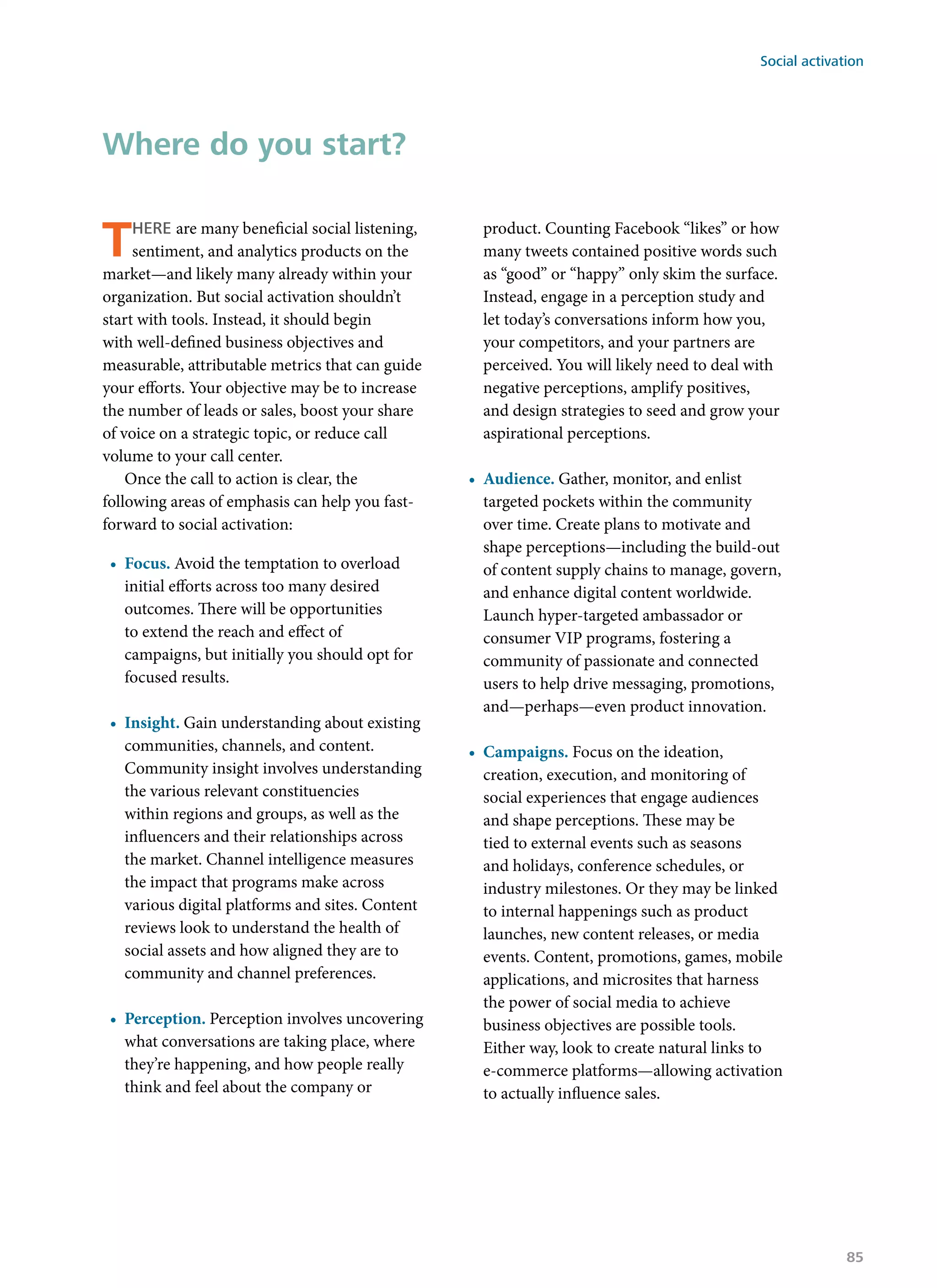 There are many beneficial social listening,
sentiment, and analytics products on the
market—and likely many already within your
organization. But social activation shouldn’t
start with tools. Instead, it should begin
with well-defined business objectives and
measurable, attributable metrics that can guide
your efforts. Your objective may be to increase
the number of leads or sales, boost your share
of voice on a strategic topic, or reduce call
volume to your call center.
Once the call to action is clear, the
following areas of emphasis can help you fast-
forward to social activation:
•	 Focus. Avoid the temptation to overload
initial efforts across too many desired
outcomes. There will be opportunities
to extend the reach and effect of
campaigns, but initially you should opt for
focused results.
•	 Insight. Gain understanding about existing
communities, channels, and content.
Community insight involves understanding
the various relevant constituencies
within regions and groups, as well as the
influencers and their relationships across
the market. Channel intelligence measures
the impact that programs make across
various digital platforms and sites. Content
reviews look to understand the health of
social assets and how aligned they are to
community and channel preferences.
•	 Perception. Perception involves uncovering
what conversations are taking place, where
they’re happening, and how people really
think and feel about the company or
product. Counting Facebook “likes” or how
many tweets contained positive words such
as “good” or “happy” only skim the surface.
Instead, engage in a perception study and
let today’s conversations inform how you,
your competitors, and your partners are
perceived. You will likely need to deal with
negative perceptions, amplify positives,
and design strategies to seed and grow your
aspirational perceptions.
•	 Audience. Gather, monitor, and enlist
targeted pockets within the community
over time. Create plans to motivate and
shape perceptions—including the build-out
of content supply chains to manage, govern,
and enhance digital content worldwide.
Launch hyper-targeted ambassador or
consumer VIP programs, fostering a
community of passionate and connected
users to help drive messaging, promotions,
and—perhaps—even product innovation.
•	 Campaigns. Focus on the ideation,
creation, execution, and monitoring of
social experiences that engage audiences
and shape perceptions. These may be
tied to external events such as seasons
and holidays, conference schedules, or
industry milestones. Or they may be linked
to internal happenings such as product
launches, new content releases, or media
events. Content, promotions, games, mobile
applications, and microsites that harness
the power of social media to achieve
business objectives are possible tools.
Either way, look to create natural links to
e-commerce platforms—allowing activation
to actually influence sales.
Where do you start?
Social activation
85
 