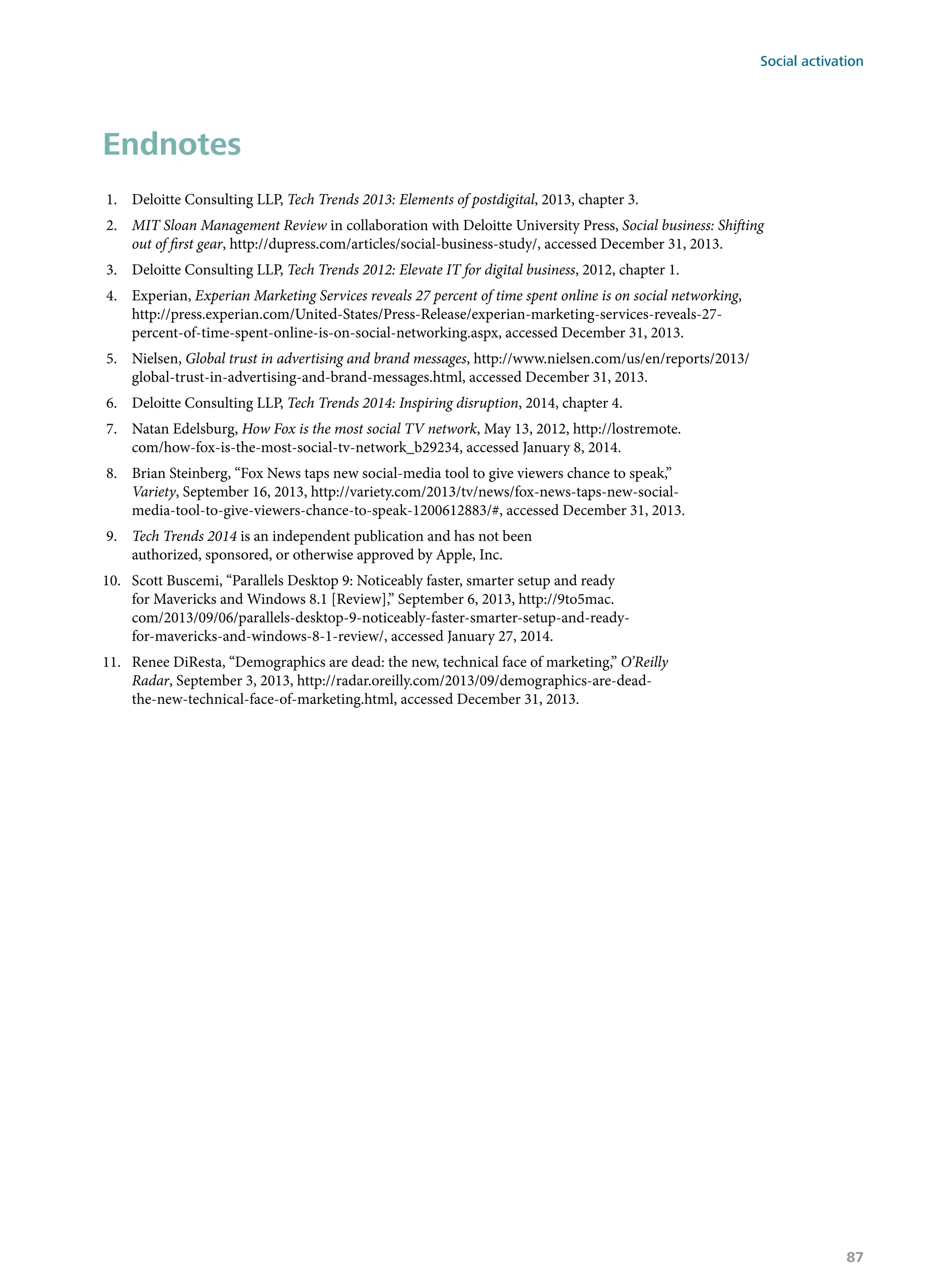 Endnotes
1.	 Deloitte Consulting LLP, Tech Trends 2013: Elements of postdigital, 2013, chapter 3.
2.	 MIT Sloan Management Review in collaboration with Deloitte University Press, Social business: Shifting
out of first gear, http://dupress.com/articles/social-business-study/, accessed December 31, 2013.
3.	 Deloitte Consulting LLP, Tech Trends 2012: Elevate IT for digital business, 2012, chapter 1.
4.	 Experian, Experian Marketing Services reveals 27 percent of time spent online is on social networking,
http://press.experian.com/United-States/Press-Release/experian-marketing-services-reveals-27-
percent-of-time-spent-online-is-on-social-networking.aspx, accessed December 31, 2013.
5.	 Nielsen, Global trust in advertising and brand messages, http://www.nielsen.com/us/en/reports/2013/
global-trust-in-advertising-and-brand-messages.html, accessed December 31, 2013.
6.	 Deloitte Consulting LLP, Tech Trends 2014: Inspiring disruption, 2014, chapter 4.
7.	 Natan Edelsburg, How Fox is the most social TV network, May 13, 2012, http://lostremote.
com/how-fox-is-the-most-social-tv-network_b29234, accessed January 8, 2014.
8.	 Brian Steinberg, “Fox News taps new social-media tool to give viewers chance to speak,”
Variety, September 16, 2013, http://variety.com/2013/tv/news/fox-news-taps-new-social-
media-tool-to-give-viewers-chance-to-speak-1200612883/#, accessed December 31, 2013.
9.	 Tech Trends 2014 is an independent publication and has not been
authorized, sponsored, or otherwise approved by Apple, Inc.
10.	 Scott Buscemi, “Parallels Desktop 9: Noticeably faster, smarter setup and ready
for Mavericks and Windows 8.1 [Review],” September 6, 2013, http://9to5mac.
com/2013/09/06/parallels-desktop-9-noticeably-faster-smarter-setup-and-ready-
for-mavericks-and-windows-8-1-review/, accessed January 27, 2014.
11.	 Renee DiResta, “Demographics are dead: the new, technical face of marketing,” O’Reilly
Radar, September 3, 2013, http://radar.oreilly.com/2013/09/demographics-are-dead-
the-new-technical-face-of-marketing.html, accessed December 31, 2013.
Social activation
87
 