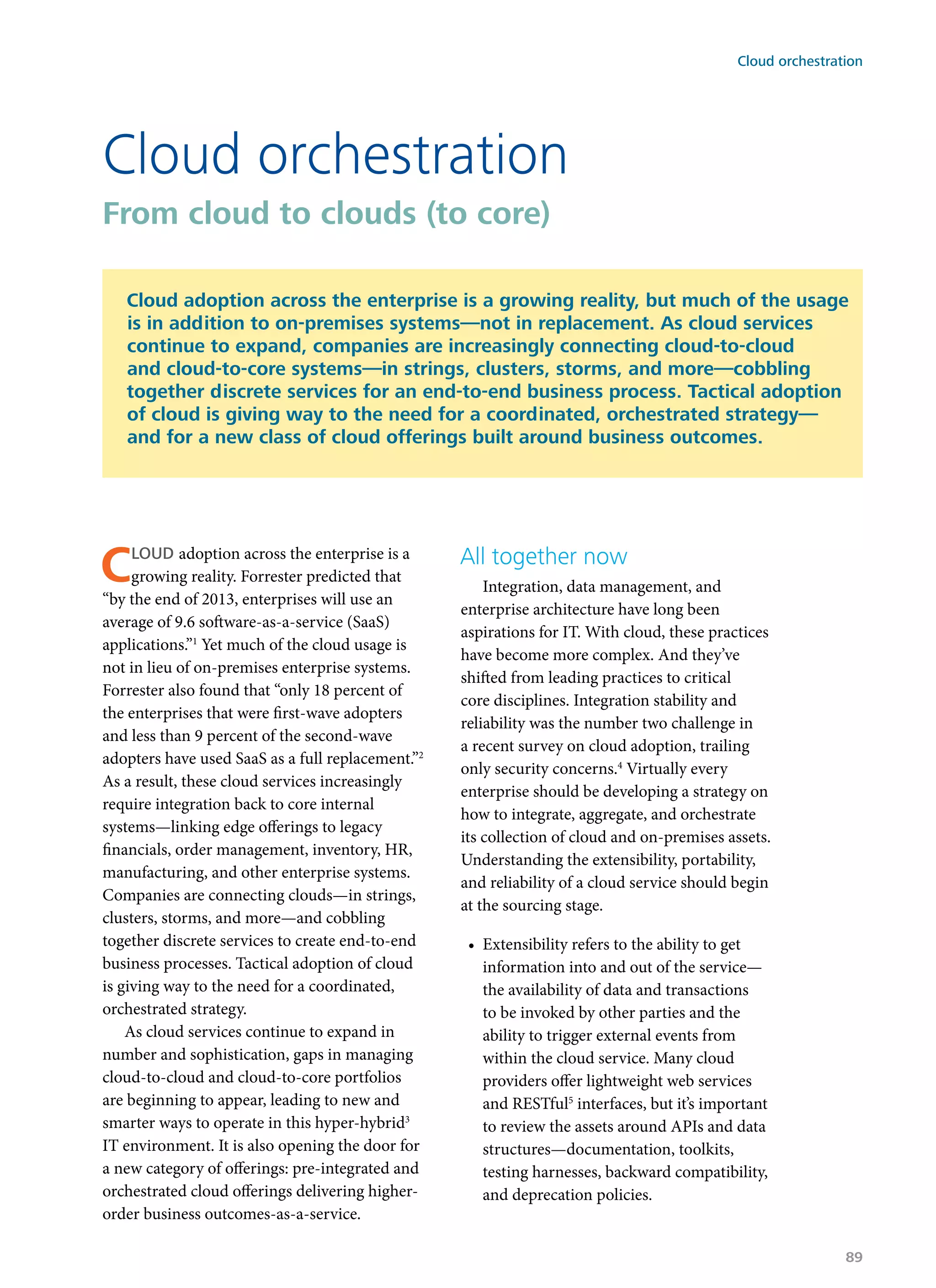 Cloud adoption across the enterprise is a
growing reality. Forrester predicted that
“by the end of 2013, enterprises will use an
average of 9.6 software-as-a-service (SaaS)
applications.”1
Yet much of the cloud usage is
not in lieu of on-premises enterprise systems.
Forrester also found that “only 18 percent of
the enterprises that were first-wave adopters
and less than 9 percent of the second-wave
adopters have used SaaS as a full replacement.”2
As a result, these cloud services increasingly
require integration back to core internal
systems—linking edge offerings to legacy
financials, order management, inventory, HR,
manufacturing, and other enterprise systems.
Companies are connecting clouds—in strings,
clusters, storms, and more—and cobbling
together discrete services to create end-to-end
business processes. Tactical adoption of cloud
is giving way to the need for a coordinated,
orchestrated strategy.
As cloud services continue to expand in
number and sophistication, gaps in managing
cloud-to-cloud and cloud-to-core portfolios
are beginning to appear, leading to new and
smarter ways to operate in this hyper-hybrid3
IT environment. It is also opening the door for
a new category of offerings: pre-integrated and
orchestrated cloud offerings delivering higher-
order business outcomes-as-a-service.
All together now
Integration, data management, and
enterprise architecture have long been
aspirations for IT. With cloud, these practices
have become more complex. And they’ve
shifted from leading practices to critical
core disciplines. Integration stability and
reliability was the number two challenge in
a recent survey on cloud adoption, trailing
only security concerns.4
Virtually every
enterprise should be developing a strategy on
how to integrate, aggregate, and orchestrate
its collection of cloud and on-premises assets.
Understanding the extensibility, portability,
and reliability of a cloud service should begin
at the sourcing stage.
•	 Extensibility refers to the ability to get
information into and out of the service—
the availability of data and transactions
to be invoked by other parties and the
ability to trigger external events from
within the cloud service. Many cloud
providers offer lightweight web services
and RESTful5
interfaces, but it’s important
to review the assets around APIs and data
structures—documentation, toolkits,
testing harnesses, backward compatibility,
and deprecation policies.
Cloud orchestration
From cloud to clouds (to core)
Cloud adoption across the enterprise is a growing reality, but much of the usage
is in addition to on-premises systems—not in replacement. As cloud services
continue to expand, companies are increasingly connecting cloud-to-cloud
and cloud-to-core systems—in strings, clusters, storms, and more—cobbling
together discrete services for an end-to-end business process. Tactical adoption
of cloud is giving way to the need for a coordinated, orchestrated strategy—
and for a new class of cloud offerings built around business outcomes.
Cloud orchestration
89
 