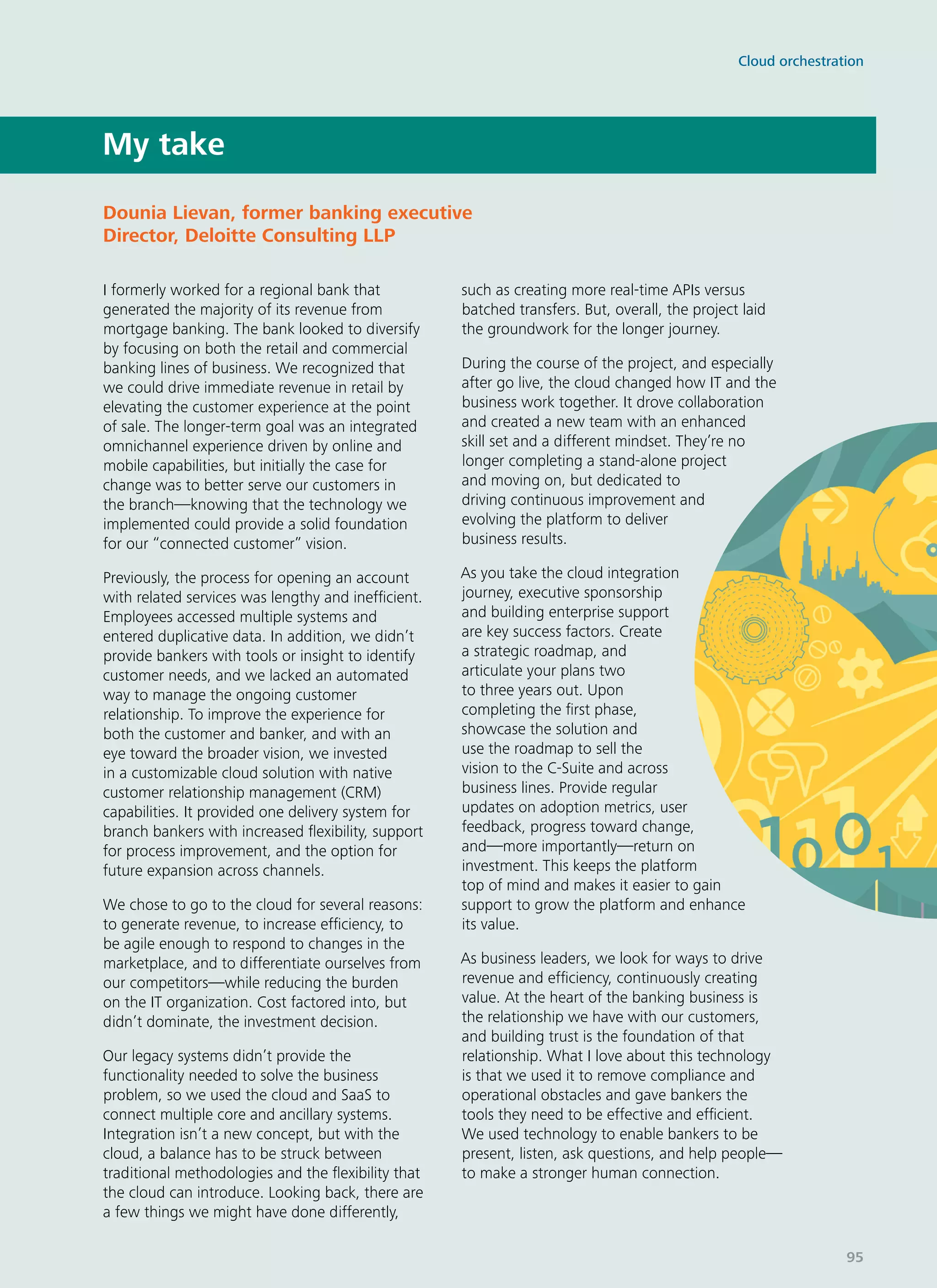 I formerly worked for a regional bank that
generated the majority of its revenue from
mortgage banking. The bank looked to diversify
by focusing on both the retail and commercial
banking lines of business. We recognized that
we could drive immediate revenue in retail by
elevating the customer experience at the point
of sale. The longer-term goal was an integrated
omnichannel experience driven by online and
mobile capabilities, but initially the case for
change was to better serve our customers in
the branch—knowing that the technology we
implemented could provide a solid foundation
for our “connected customer” vision.
Previously, the process for opening an account
with related services was lengthy and inefficient.
Employees accessed multiple systems and
entered duplicative data. In addition, we didn’t
provide bankers with tools or insight to identify
customer needs, and we lacked an automated
way to manage the ongoing customer
relationship. To improve the experience for
both the customer and banker, and with an
eye toward the broader vision, we invested
in a customizable cloud solution with native
customer relationship management (CRM)
capabilities. It provided one delivery system for
branch bankers with increased flexibility, support
for process improvement, and the option for
future expansion across channels.
We chose to go to the cloud for several reasons:
to generate revenue, to increase efficiency, to
be agile enough to respond to changes in the
marketplace, and to differentiate ourselves from
our competitors—while reducing the burden
on the IT organization. Cost factored into, but
didn’t dominate, the investment decision.
Our legacy systems didn’t provide the
functionality needed to solve the business
problem, so we used the cloud and SaaS to
connect multiple core and ancillary systems.
Integration isn’t a new concept, but with the
cloud, a balance has to be struck between
traditional methodologies and the flexibility that
the cloud can introduce. Looking back, there are
a few things we might have done differently,
such as creating more real-time APIs versus
batched transfers. But, overall, the project laid
the groundwork for the longer journey.
During the course of the project, and especially
after go live, the cloud changed how IT and the
business work together. It drove collaboration
and created a new team with an enhanced
skill set and a different mindset. They’re no
longer completing a stand-alone project
and moving on, but dedicated to
driving continuous improvement and
evolving the platform to deliver
business results.
As you take the cloud integration
journey, executive sponsorship
and building enterprise support
are key success factors. Create
a strategic roadmap, and
articulate your plans two
to three years out. Upon
completing the first phase,
showcase the solution and
use the roadmap to sell the
vision to the C-Suite and across
business lines. Provide regular
updates on adoption metrics, user
feedback, progress toward change,
and—more importantly—return on
investment. This keeps the platform
top of mind and makes it easier to gain
support to grow the platform and enhance
its value.
As business leaders, we look for ways to drive
revenue and efficiency, continuously creating
value. At the heart of the banking business is
the relationship we have with our customers,
and building trust is the foundation of that
relationship. What I love about this technology
is that we used it to remove compliance and
operational obstacles and gave bankers the
tools they need to be effective and efficient.
We used technology to enable bankers to be
present, listen, ask questions, and help people—
to make a stronger human connection.
My take
Dounia Lievan, former banking executive
Director, Deloitte Consulting LLP
Cloud orchestration
95
 