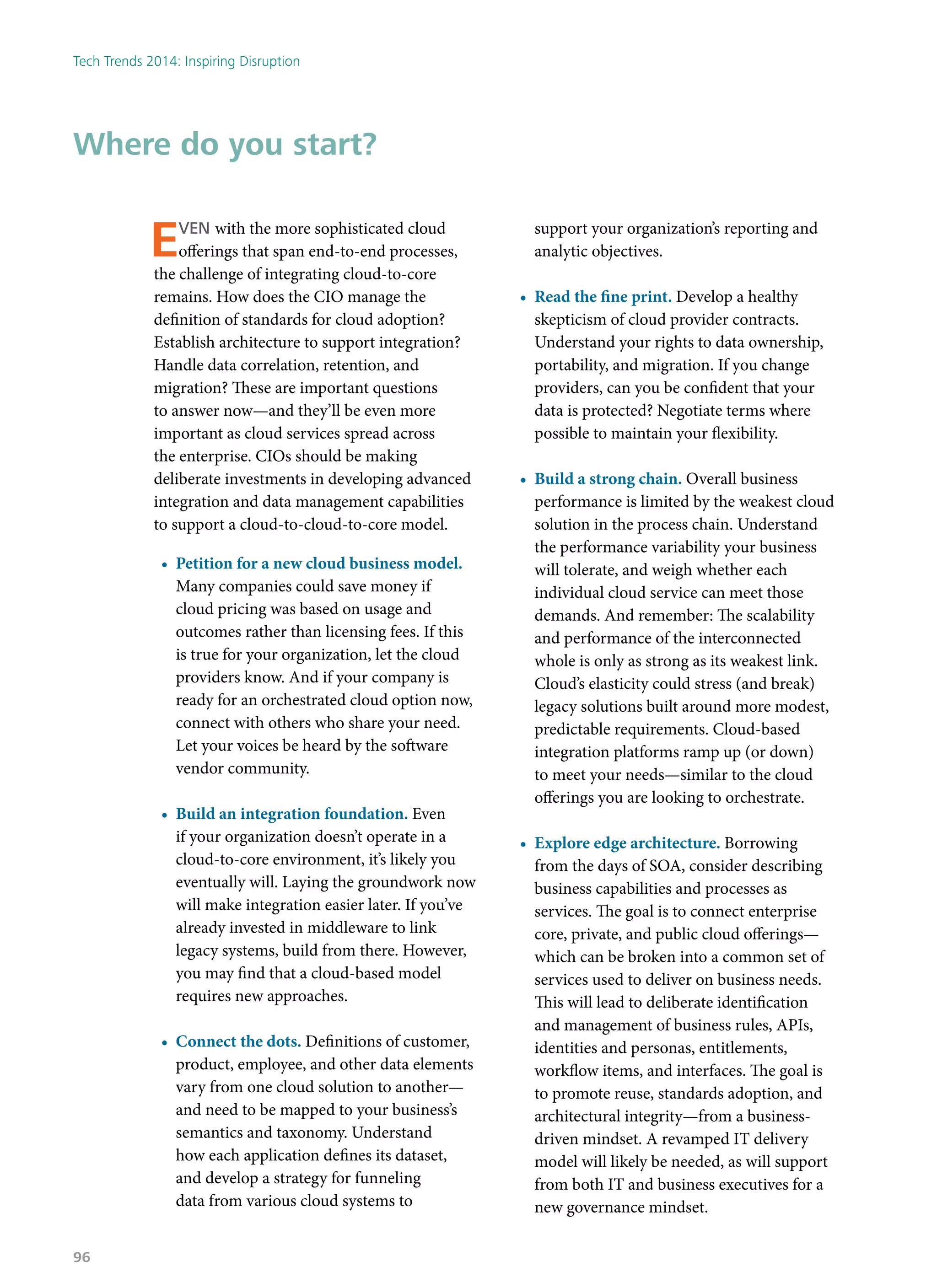 Even with the more sophisticated cloud
offerings that span end-to-end processes,
the challenge of integrating cloud-to-core
remains. How does the CIO manage the
definition of standards for cloud adoption?
Establish architecture to support integration?
Handle data correlation, retention, and
migration? These are important questions
to answer now—and they’ll be even more
important as cloud services spread across
the enterprise. CIOs should be making
deliberate investments in developing advanced
integration and data management capabilities
to support a cloud-to-cloud-to-core model.
•	 Petition for a new cloud business model.
Many companies could save money if
cloud pricing was based on usage and
outcomes rather than licensing fees. If this
is true for your organization, let the cloud
providers know. And if your company is
ready for an orchestrated cloud option now,
connect with others who share your need.
Let your voices be heard by the software
vendor community.
•	 Build an integration foundation. Even
if your organization doesn’t operate in a
cloud-to-core environment, it’s likely you
eventually will. Laying the groundwork now
will make integration easier later. If you’ve
already invested in middleware to link
legacy systems, build from there. However,
you may find that a cloud-based model
requires new approaches.
•	 Connect the dots. Definitions of customer,
product, employee, and other data elements
vary from one cloud solution to another—
and need to be mapped to your business’s
semantics and taxonomy. Understand
how each application defines its dataset,
and develop a strategy for funneling
data from various cloud systems to
support your organization’s reporting and
analytic objectives.
•	 Read the fine print. Develop a healthy
skepticism of cloud provider contracts.
Understand your rights to data ownership,
portability, and migration. If you change
providers, can you be confident that your
data is protected? Negotiate terms where
possible to maintain your flexibility.
•	 Build a strong chain. Overall business
performance is limited by the weakest cloud
solution in the process chain. Understand
the performance variability your business
will tolerate, and weigh whether each
individual cloud service can meet those
demands. And remember: The scalability
and performance of the interconnected
whole is only as strong as its weakest link.
Cloud’s elasticity could stress (and break)
legacy solutions built around more modest,
predictable requirements. Cloud-based
integration platforms ramp up (or down)
to meet your needs—similar to the cloud
offerings you are looking to orchestrate.
•	 Explore edge architecture. Borrowing
from the days of SOA, consider describing
business capabilities and processes as
services. The goal is to connect enterprise
core, private, and public cloud offerings—
which can be broken into a common set of
services used to deliver on business needs.
This will lead to deliberate identification
and management of business rules, APIs,
identities and personas, entitlements,
workflow items, and interfaces. The goal is
to promote reuse, standards adoption, and
architectural integrity—from a business-
driven mindset. A revamped IT delivery
model will likely be needed, as will support
from both IT and business executives for a
new governance mindset.
Where do you start?
Tech Trends 2014: Inspiring Disruption
96
 