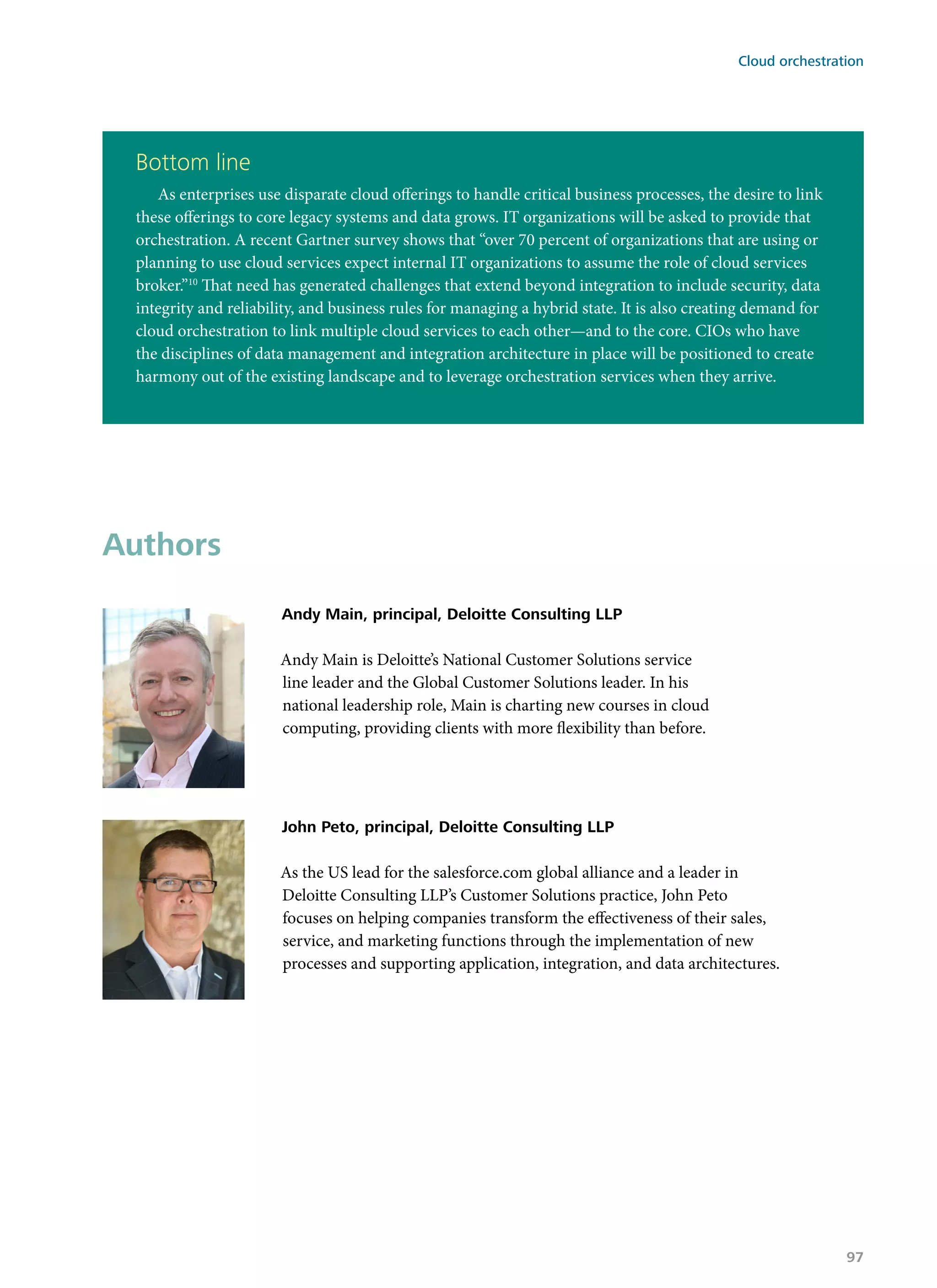 Bottom line
As enterprises use disparate cloud offerings to handle critical business processes, the desire to link
these offerings to core legacy systems and data grows. IT organizations will be asked to provide that
orchestration. A recent Gartner survey shows that “over 70 percent of organizations that are using or
planning to use cloud services expect internal IT organizations to assume the role of cloud services
broker.”10
That need has generated challenges that extend beyond integration to include security, data
integrity and reliability, and business rules for managing a hybrid state. It is also creating demand for
cloud orchestration to link multiple cloud services to each other—and to the core. CIOs who have
the disciplines of data management and integration architecture in place will be positioned to create
harmony out of the existing landscape and to leverage orchestration services when they arrive.
Authors
Andy Main, principal, Deloitte Consulting LLP
Andy Main is Deloitte’s National Customer Solutions service
line leader and the Global Customer Solutions leader. In his
national leadership role, Main is charting new courses in cloud
computing, providing clients with more flexibility than before.
John Peto, principal, Deloitte Consulting LLP
As the US lead for the salesforce.com global alliance and a leader in
Deloitte Consulting LLP’s Customer Solutions practice, John Peto
focuses on helping companies transform the effectiveness of their sales,
service, and marketing functions through the implementation of new
processes and supporting application, integration, and data architectures.
Cloud orchestration
97
 