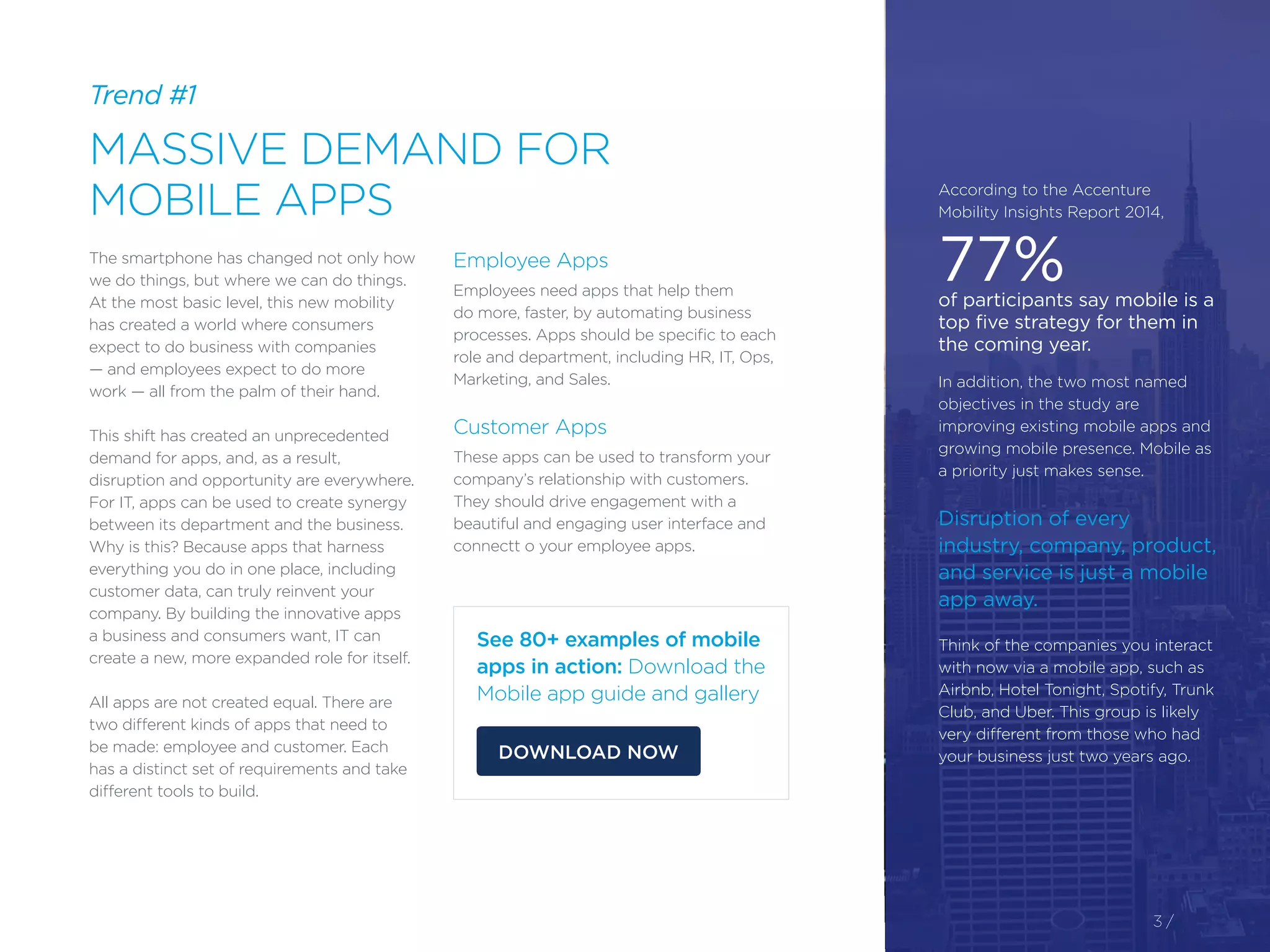 The smartphone has changed not only how
we do things, but where we can do things.
At the most basic level, this new mobility
has created a world where consumers
expect to do business with companies
— and employees expect to do more
work — all from the palm of their hand.
This shift has created an unprecedented
demand for apps, and, as a result,
disruption and opportunity are everywhere.
For IT, apps can be used to create synergy
between its department and the business.
Why is this? Because apps that harness
everything you do in one place, including
customer data, can truly reinvent your
company. By building the innovative apps
a business and consumers want, IT can
create a new, more expanded role for itself.
All apps are not created equal. There are
two different kinds of apps that need to
be made: employee and customer. Each
has a distinct set of requirements and take
different tools to build.
Employee Apps
Employees need apps that help them
do more, faster, by automating business
processes. Apps should be specific to each
role and department, including HR, IT, Ops,
Marketing, and Sales.
Customer Apps
These apps can be used to transform your
company’s relationship with customers.
They should drive engagement with a
beautiful and engaging user interface and
connectt o your employee apps.
Trend #1
MASSIVE DEMAND FOR
MOBILE APPS
3 /
According to the Accenture
Mobility Insights Report 2014,
77%of participants say mobile is a
top five strategy for them in
the coming year.
In addition, the two most named
objectives in the study are
improving existing mobile apps and
growing mobile presence. Mobile as
a priority just makes sense.
Disruption of every
industry, company, product,
and service is just a mobile
app away.
Think of the companies you interact
with now via a mobile app, such as
Airbnb, Hotel Tonight, Spotify, Trunk
Club, and Uber. This group is likely
very different from those who had
your business just two years ago.
See 80+ examples of mobile
apps in action: Download the
Mobile app guide and gallery
DOWNLOAD NOW
 