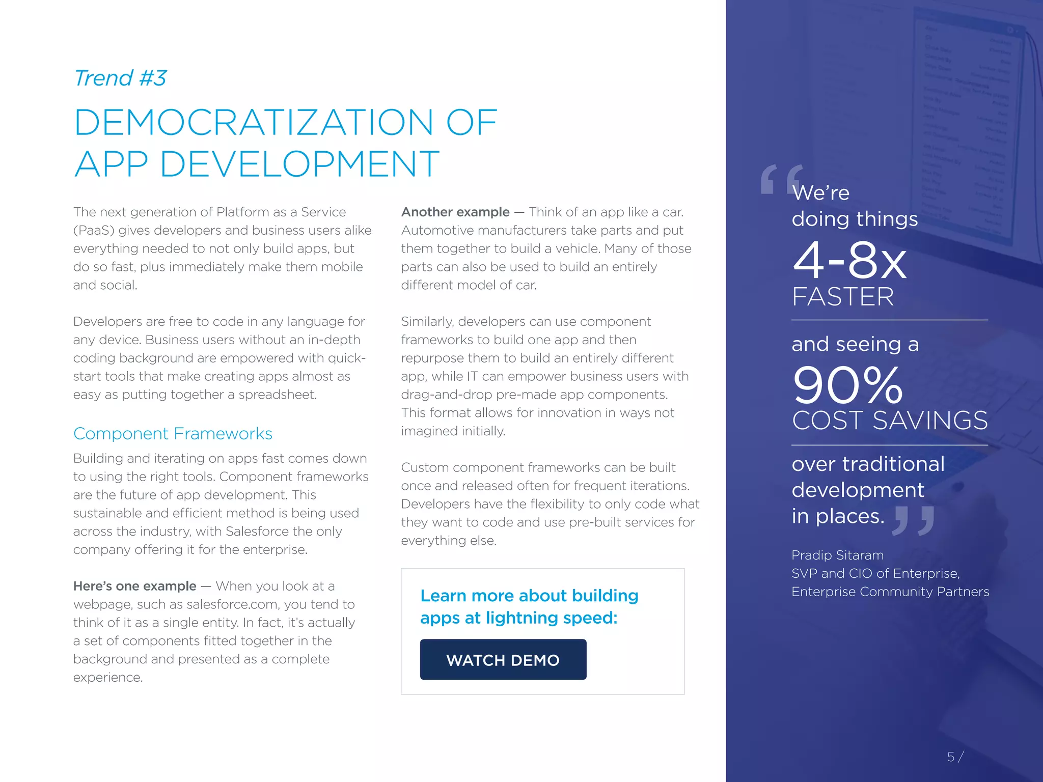 Trend #3
DEMOCRATIZATION OF
APP DEVELOPMENT
5 /
The next generation of Platform as a Service
(PaaS) gives developers and business users alike
everything needed to not only build apps, but
do so fast, plus immediately make them mobile
and social.
Developers are free to code in any language for
any device. Business users without an in-depth
coding background are empowered with quick-
start tools that make creating apps almost as
easy as putting together a spreadsheet.
Component Frameworks
Building and iterating on apps fast comes down
to using the right tools. Component frameworks
are the future of app development. This
sustainable and efficient method is being used
across the industry, with Salesforce the only
company offering it for the enterprise.
Here’s one example — When you look at a
webpage, such as salesforce.com, you tend to
think of it as a single entity. In fact, it’s actually
a set of components fitted together in the
background and presented as a complete
experience.
Another example — Think of an app like a car.
Automotive manufacturers take parts and put
them together to build a vehicle. Many of those
parts can also be used to build an entirely
different model of car.
Similarly, developers can use component
frameworks to build one app and then
repurpose them to build an entirely different
app, while IT can empower business users with
drag-and-drop pre-made app components.
This format allows for innovation in ways not
imagined initially.
Custom component frameworks can be built
once and released often for frequent iterations.
Developers have the flexibility to only code what
they want to code and use pre-built services for
everything else.
Learn more about building
apps at lightning speed:
WATCH DEMO
We’re
doing things
4-8x
FASTER
and seeing a
90%
COST SAVINGS
over traditional
development
in places.
Pradip Sitaram
SVP and CIO of Enterprise,
Enterprise Community Partners
“
”
 