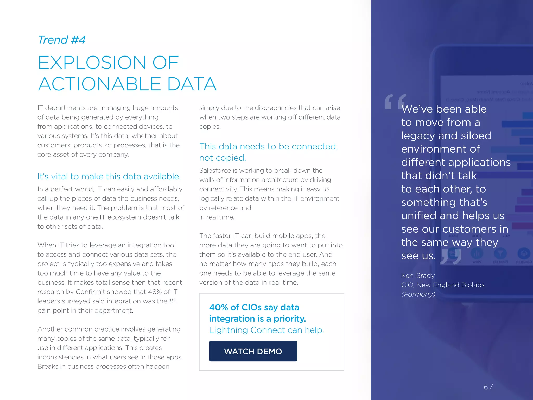 Trend #4
EXPLOSION OF
ACTIONABLE DATA
6 /
IT departments are managing huge amounts
of data being generated by everything
from applications, to connected devices, to
various systems. It’s this data, whether about
customers, products, or processes, that is the
core asset of every company.
It’s vital to make this data available.
In a perfect world, IT can easily and affordably
call up the pieces of data the business needs,
when they need it. The problem is that most of
the data in any one IT ecosystem doesn’t talk
to other sets of data.
When IT tries to leverage an integration tool
to access and connect various data sets, the
project is typically too expensive and takes
too much time to have any value to the
business. It makes total sense then that recent
research by Confirmit showed that 48% of IT
leaders surveyed said integration was the #1
pain point in their department.
Another common practice involves generating
many copies of the same data, typically for
use in different applications. This creates
inconsistencies in what users see in those apps.
Breaks in business processes often happen
simply due to the discrepancies that can arise
when two steps are working off different data
copies.
This data needs to be connected,
not copied.
Salesforce is working to break down the
walls of information architecture by driving
connectivity. This means making it easy to
logically relate data within the IT environment
by reference and
in real time.
The faster IT can build mobile apps, the
more data they are going to want to put into
them so it’s available to the end user. And
no matter how many apps they build, each
one needs to be able to leverage the same
version of the data in real time.
40% of CIOs say data
integration is a priority.
Lightning Connect can help.
WATCH DEMO
We’ve been able
to move from a
legacy and siloed
environment of
different applications
that didn’t talk
to each other, to
something that’s
unified and helps us
see our customers in
the same way they
see us.
Ken Grady
CIO, New England Biolabs
(Formerly)
“
”
 