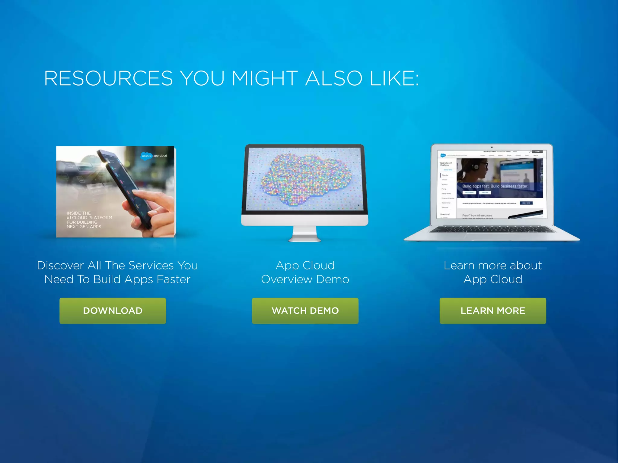 RESOURCES YOU MIGHT ALSO LIKE:
Discover All The Services You
Need To Build Apps Faster
App Cloud
Overview Demo
Learn more about
App Cloud
DOWNLOAD WATCH DEMO LEARN MORE
INSIDE THE
#1 CLOUD PLATFORM
FOR BUILDING
NEXT-GEN APPS
 