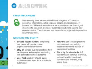 10 Deloitte Touche Tohmatsu © 2015 – Tech Trends 2015.
 Beware fragmentation: compelling
use cases will require cross-
organisational collaboration
 Stay on target: avoid distractions from
exciting new technologies by starting
with concrete business outcome
 User first: usability should guide
implementation, even if the solution is
automated
WHERE DO YOU START?
 Network: don’t lose sight of the
importance of connectivity,
especially for items outside of
established facilities
 Stand by for standards: IoT
standards will continue to evolve,
but don’t wait to invest until
standards are finalised, help
shape them
New security risks are embedded in each layer of IoT: sensors,
networks, integrations, rules engines, people, and processes. IT
leaders should be extra cautious when scenarios move from signal
detection to actuation. Consider cyber logistics before placing new
objects into the IT environment and take a broad approach to proactive
risk management.
CYBER IMPLICATIONS
 