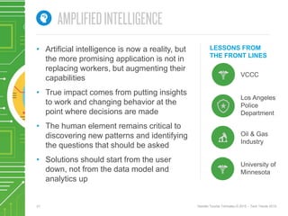 21 Deloitte Touche Tohmatsu © 2015 – Tech Trends 2015.
LESSONS FROM
THE FRONT LINES
• Artificial intelligence is now a reality, but
the more promising application is not in
replacing workers, but augmenting their
capabilities
• True impact comes from putting insights
to work and changing behavior at the
point where decisions are made
• The human element remains critical to
discovering new patterns and identifying
the questions that should be asked
• Solutions should start from the user
down, not from the data model and
analytics up
University of
Minnesota
Los Angeles
Police
Department
Oil & Gas
Industry
VCCC
 