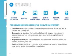 27 Deloitte Touche Tohmatsu © 2015 – Tech Trends 2015.
FOUR DIMENSIONS FOR EFFECTIVE INNOVATION STRATEGY
• Trend sensing: stay on top of new developments—use “show” vs “tell” in
demos and prototypes
• Ecosystems: combine the traditional allies with players from relevant
adjacencies such as entrepreneurs, start-ups, venture capitalists and
engineers
• Experimentation: fail fast and cheap, move forward, and think about the
impact, feasibility and risk
• Scaling edges: achieve innovation at an institutional level by establishing
new teams on the fringes of the organisation
 