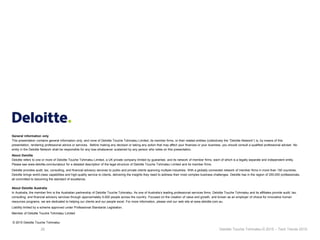 28 Deloitte Touche Tohmatsu © 2015 – Tech Trends 2015.
General information only
This presentation contains general information only, and none of Deloitte Touche Tohmatsu Limited, its member firms, or their related entities (collectively the “Deloitte Network”) is, by means of this
presentation, rendering professional advice or services. Before making any decision or taking any action that may affect your finances or your business, you should consult a qualified professional adviser. No
entity in the Deloitte Network shall be responsible for any loss whatsoever sustained by any person who relies on this presentation.
About Deloitte
Deloitte refers to one or more of Deloitte Touche Tohmatsu Limited, a UK private company limited by guarantee, and its network of member firms, each of which is a legally separate and independent entity.
Please see www.deloitte.com/au/about for a detailed description of the legal structure of Deloitte Touche Tohmatsu Limited and its member firms.
Deloitte provides audit, tax, consulting, and financial advisory services to public and private clients spanning multiple industries. With a globally connected network of member firms in more than 150 countries,
Deloitte brings world-class capabilities and high-quality service to clients, delivering the insights they need to address their most complex business challenges. Deloitte has in the region of 200,000 professionals,
all committed to becoming the standard of excellence.
About Deloitte Australia
In Australia, the member firm is the Australian partnership of Deloitte Touche Tohmatsu. As one of Australia’s leading professional services firms. Deloitte Touche Tohmatsu and its affiliates provide audit, tax,
consulting, and financial advisory services through approximately 6,000 people across the country. Focused on the creation of value and growth, and known as an employer of choice for innovative human
resources programs, we are dedicated to helping our clients and our people excel. For more information, please visit our web site at www.deloitte.com.au.
Liability limited by a scheme approved under Professional Standards Legislation.
Member of Deloitte Touche Tohmatsu Limited
© 2015 Deloitte Touche Tohmatsu
 