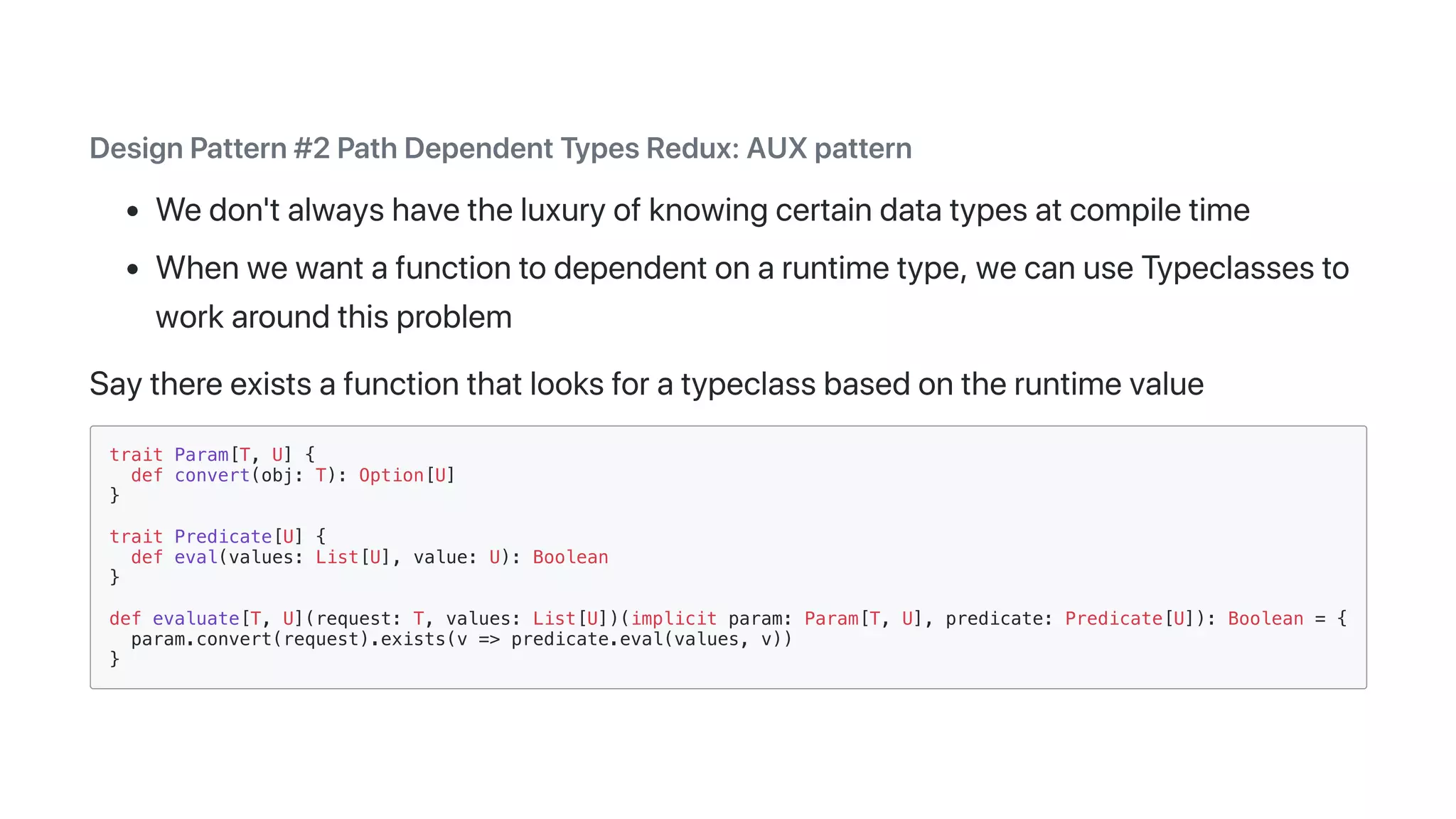 DesignPattern#2PathDependentTypesRedux:AUXpattern
Wedon'talwayshavetheluxuryofknowingcertaindatatypesatcompiletime
Whenwewantafunctiontodependentonaruntimetype,wecanuseTypeclassesto
workaroundthisproblem
Saythereexistsafunctionthatlooksforatypeclassbasedontheruntimevalue
trait Param[T, U] {
def convert(obj: T): Option[U]
}
trait Predicate[U] {
def eval(values: List[U], value: U): Boolean
}
def evaluate[T, U](request: T, values: List[U])(implicit param: Param[T, U], predicate: Predicate[U]): Boolean = {
param.convert(request).exists(v => predicate.eval(values, v))
}
 