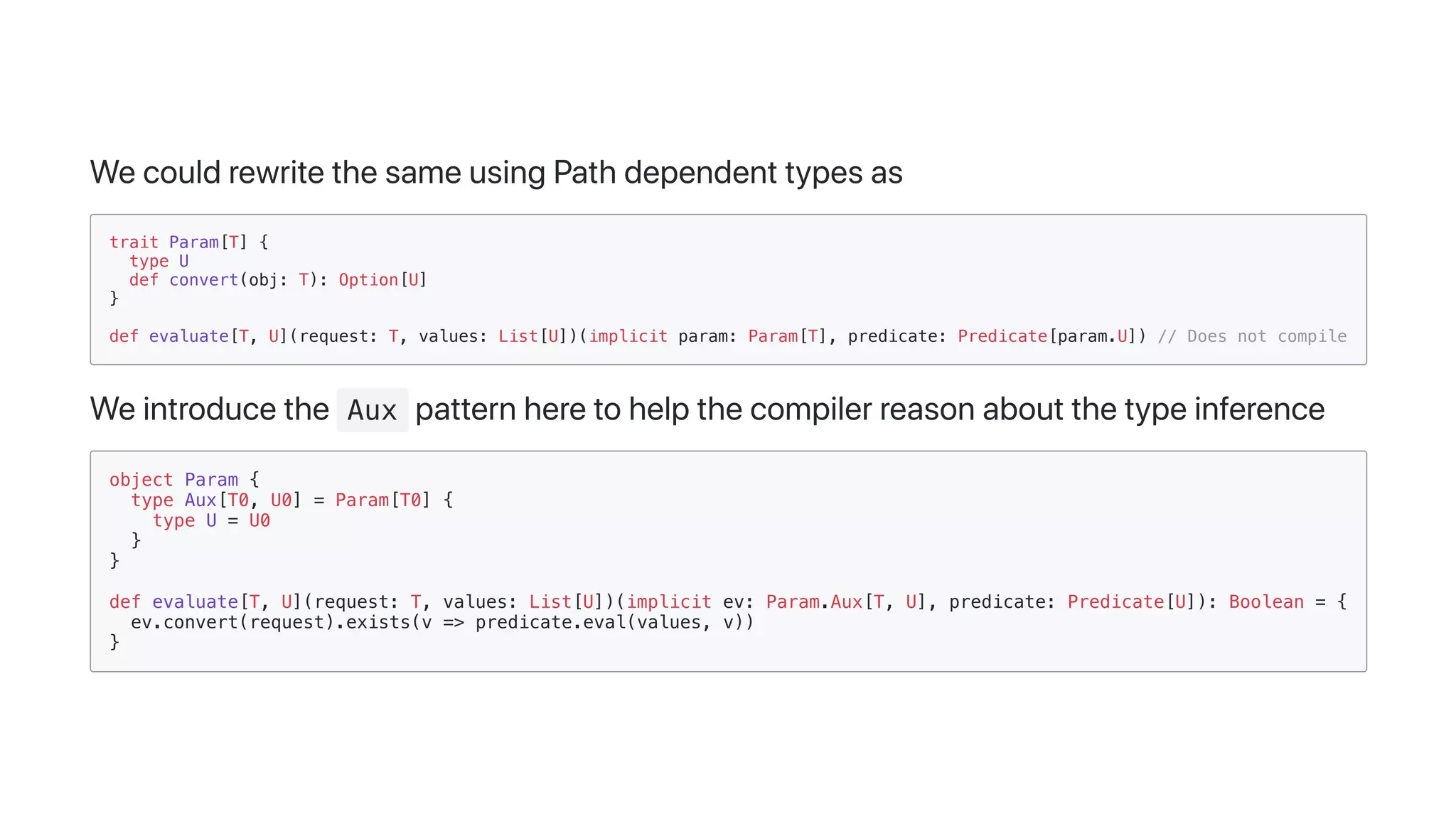 WecouldrewritethesameusingPathdependenttypesas
trait Param[T] {
type U
def convert(obj: T): Option[U]
}
def evaluate[T, U](request: T, values: List[U])(implicit param: Param[T], predicate: Predicate[param.U]) // Does not compile
Weintroducethe Aux patternheretohelpthecompilerreasonaboutthetypeinference
object Param {
type Aux[T0, U0] = Param[T0] {
type U = U0
}
}
def evaluate[T, U](request: T, values: List[U])(implicit ev: Param.Aux[T, U], predicate: Predicate[U]): Boolean = {
ev.convert(request).exists(v => predicate.eval(values, v))
}
 