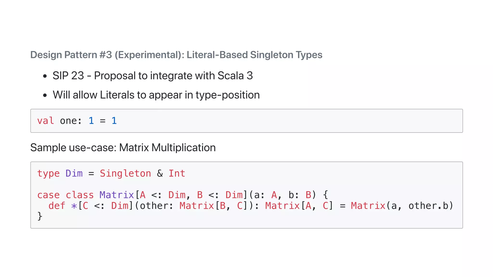 DesignPattern#3(Experimental):Literal-BasedSingletonTypes
SIP23-ProposaltointegratewithScala3
WillallowLiteralstoappearintype-position
val one: 1 = 1
Sampleuse-case:MatrixMultiplication
type Dim = Singleton & Int
case class Matrix[A <: Dim, B <: Dim](a: A, b: B) {
def *[C <: Dim](other: Matrix[B, C]): Matrix[A, C] = Matrix(a, other.b)
}
 