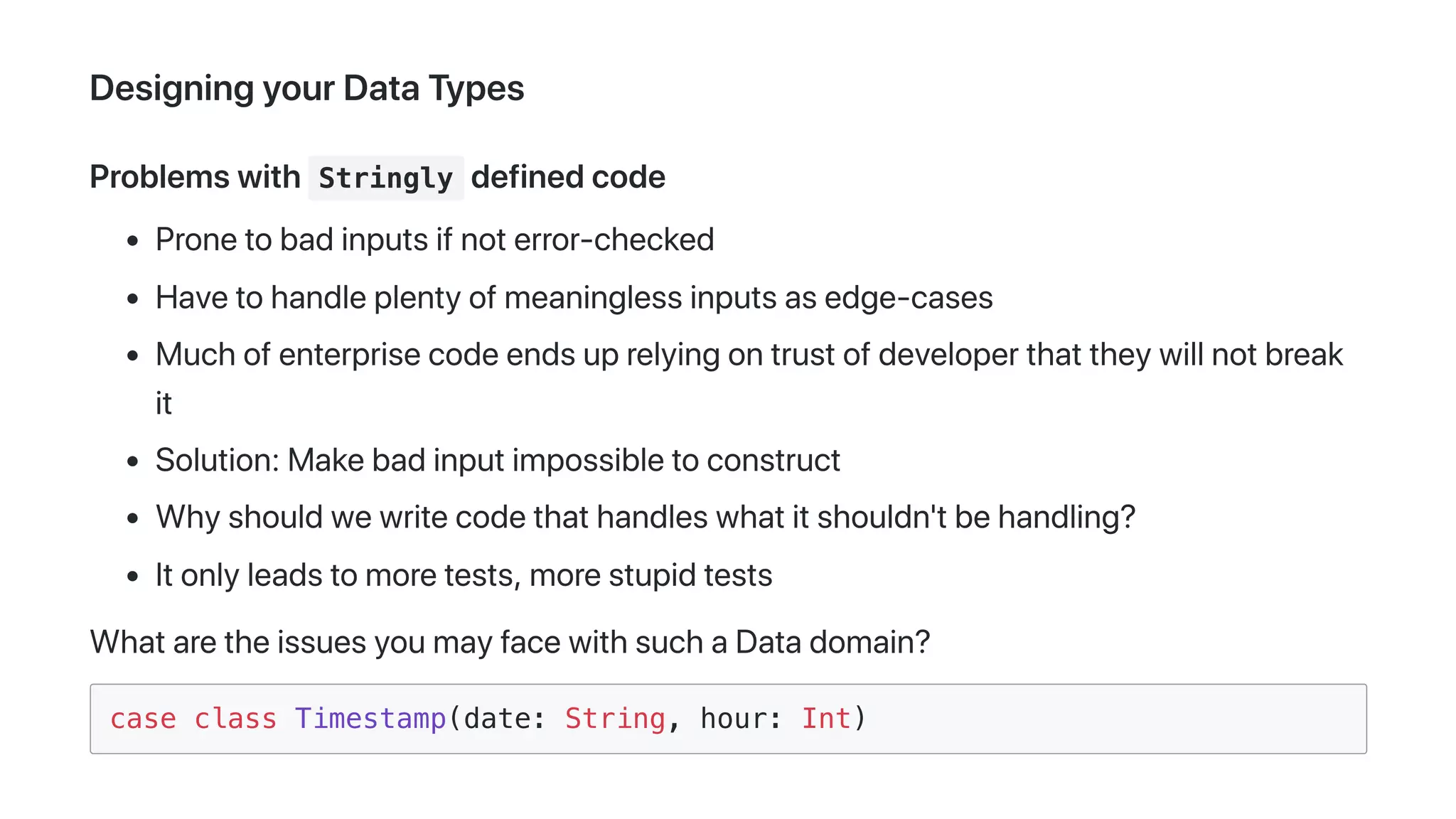 DesigningyourDataTypes
Problemswith Stringly definedcode
Pronetobadinputsifnoterror-checked
Havetohandleplentyofmeaninglessinputsasedge-cases
Muchofenterprisecodeendsuprelyingontrustofdeveloperthattheywillnotbreak
it
Solution:Makebadinputimpossibletoconstruct
Whyshouldwewritecodethathandleswhatitshouldn'tbehandling?
Itonlyleadstomoretests,morestupidtests
WhataretheissuesyoumayfacewithsuchaDatadomain?
case class Timestamp(date: String, hour: Int)
 