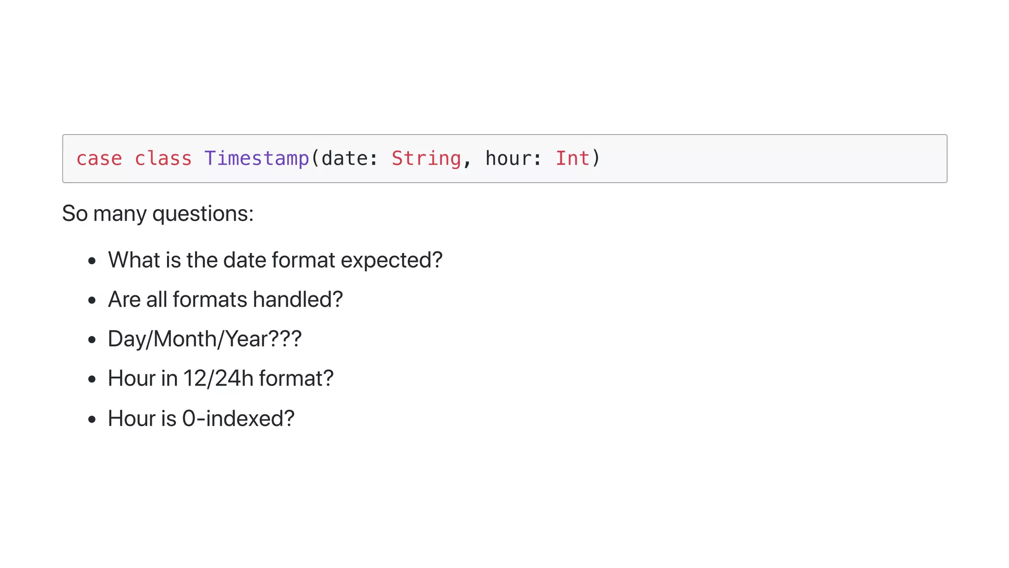 case class Timestamp(date: String, hour: Int)
Somanyquestions:
Whatisthedateformatexpected?
Areallformatshandled?
Day/Month/Year???
Hourin12/24hformat?
Houris0-indexed?
 