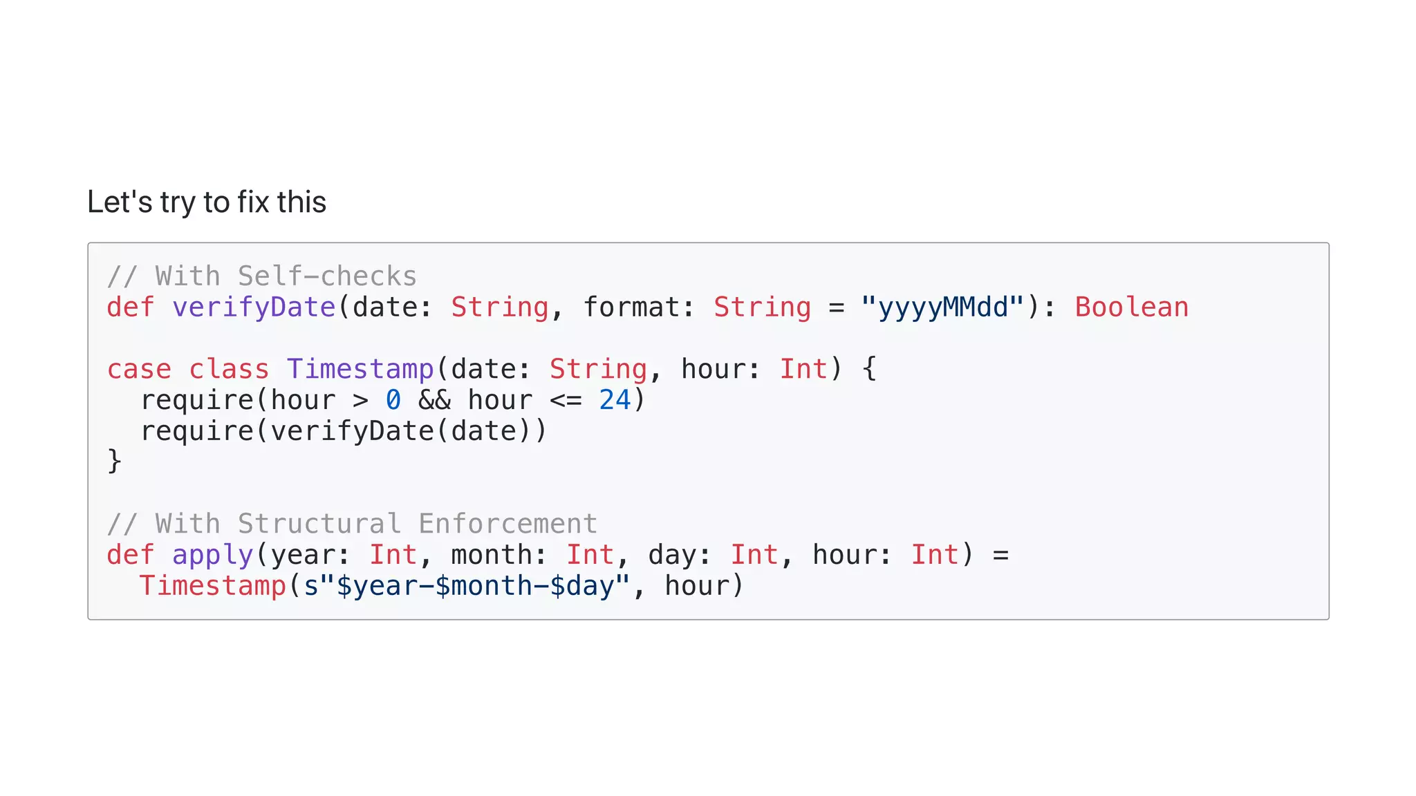 Let'strytofixthis
// With Self-checks
def verifyDate(date: String, format: String = "yyyyMMdd"): Boolean
case class Timestamp(date: String, hour: Int) {
require(hour > 0 && hour <= 24)
require(verifyDate(date))
}
// With Structural Enforcement
def apply(year: Int, month: Int, day: Int, hour: Int) =
Timestamp(s"$year-$month-$day", hour)
 