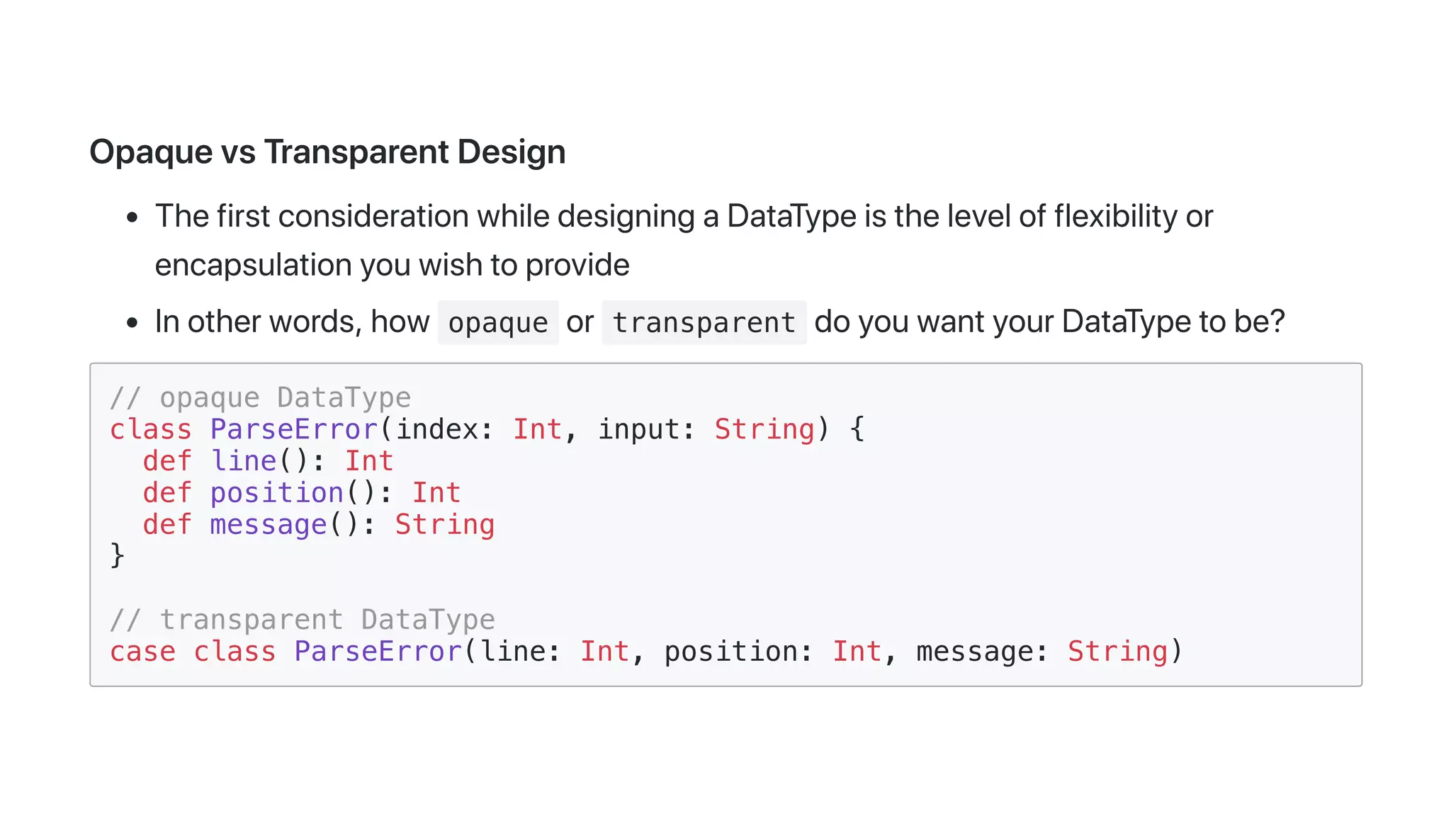 OpaquevsTransparentDesign
ThefirstconsiderationwhiledesigningaDataTypeisthelevelofflexibilityor
encapsulationyouwishtoprovide
Inotherwords,how opaque or transparent doyouwantyourDataTypetobe?
// opaque DataType
class ParseError(index: Int, input: String) {
def line(): Int
def position(): Int
def message(): String
}
// transparent DataType
case class ParseError(line: Int, position: Int, message: String)
 