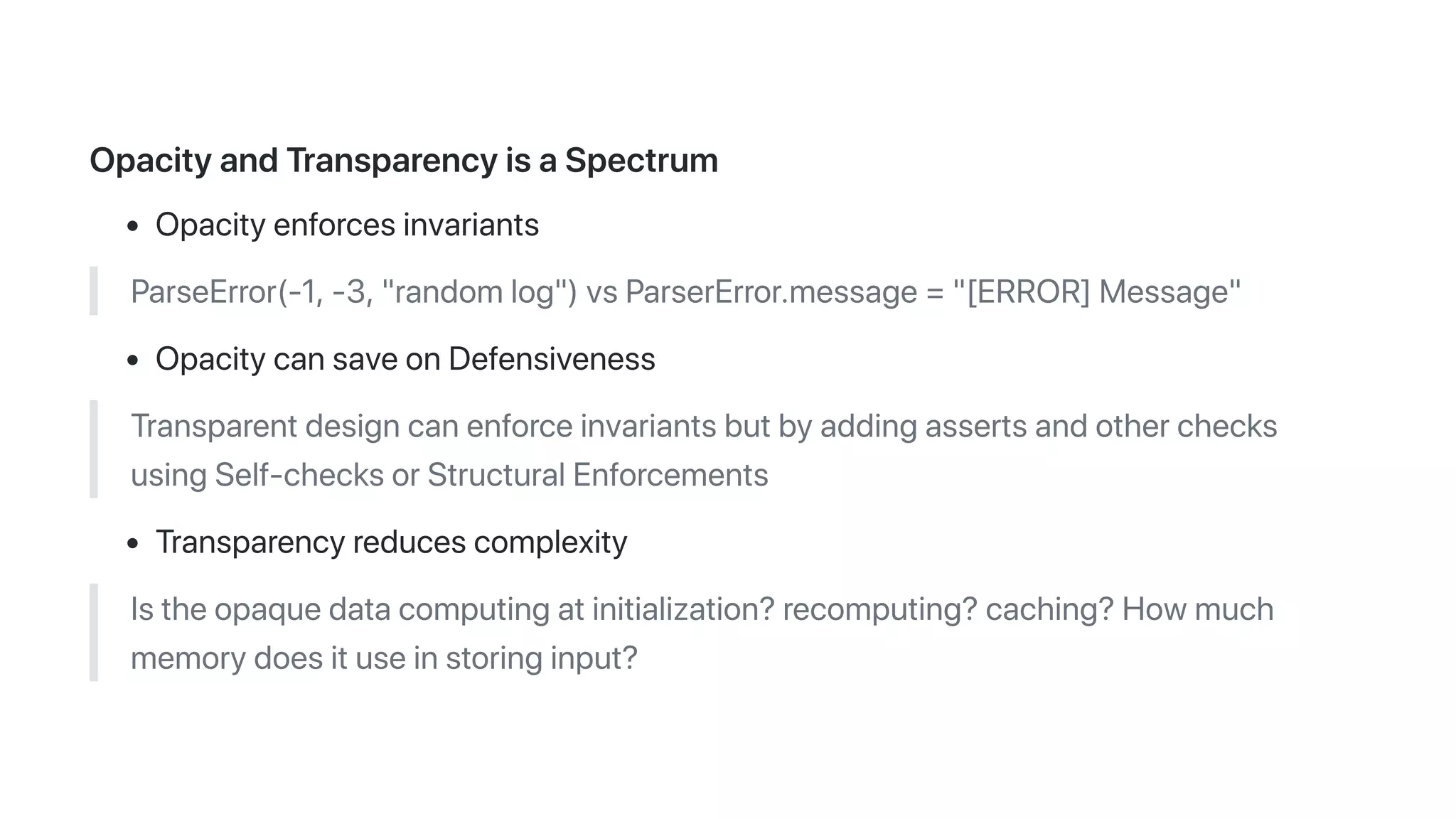 OpacityandTransparencyisaSpectrum
Opacityenforcesinvariants
ParseError(-1,-3,"randomlog")vsParserError.message="[ERROR]Message"
OpacitycansaveonDefensiveness
Transparentdesigncanenforceinvariantsbutbyaddingassertsandotherchecks
usingSelf-checksorStructuralEnforcements
Transparencyreducescomplexity
Istheopaquedatacomputingatinitialization?recomputing?caching?Howmuch
memorydoesituseinstoringinput?
 