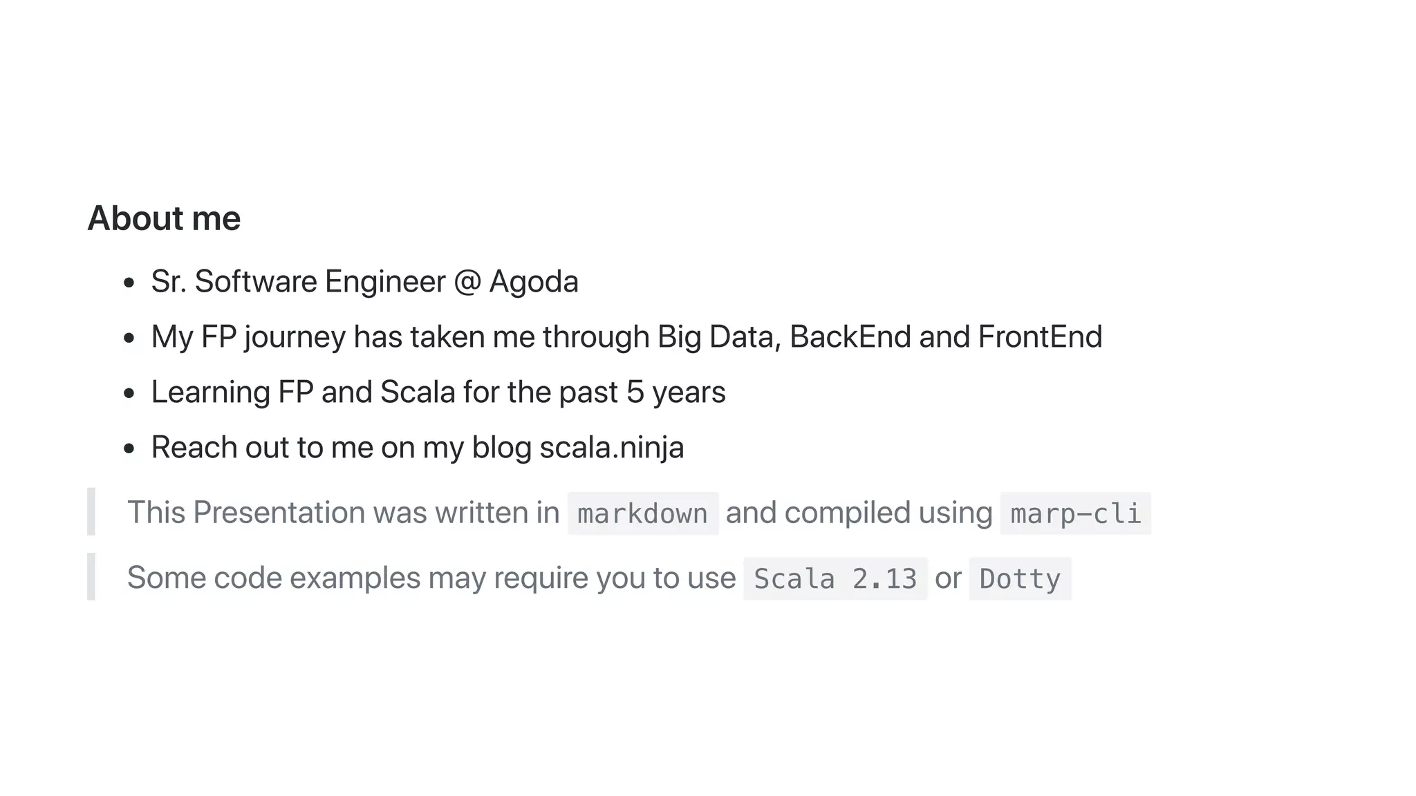Aboutme
Sr.SoftwareEngineer@Agoda
MyFPjourneyhastakenmethroughBigData,BackEndandFrontEnd
LearningFPandScalaforthepast5years
Reachouttomeonmyblogscala.ninja
ThisPresentationwaswrittenin markdown andcompiledusing marp-cli
Somecodeexamplesmayrequireyoutouse Scala 2.13 or Dotty
 