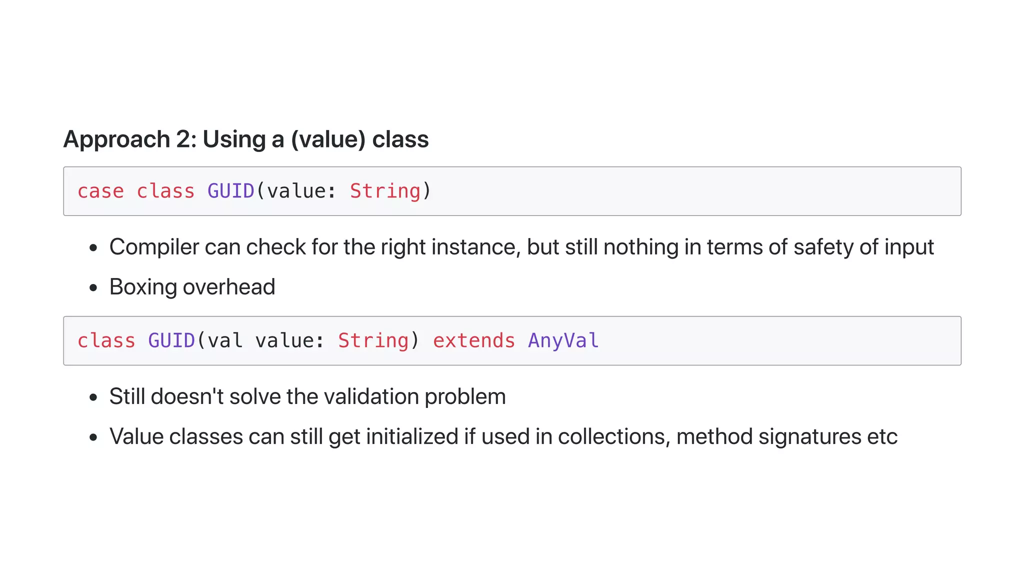 Approach2:Usinga(value)class
case class GUID(value: String)
Compilercancheckfortherightinstance,butstillnothingintermsofsafetyofinput
Boxingoverhead
class GUID(val value: String) extends AnyVal
Stilldoesn'tsolvethevalidationproblem
Valueclassescanstillgetinitializedifusedincollections,methodsignaturesetc
 