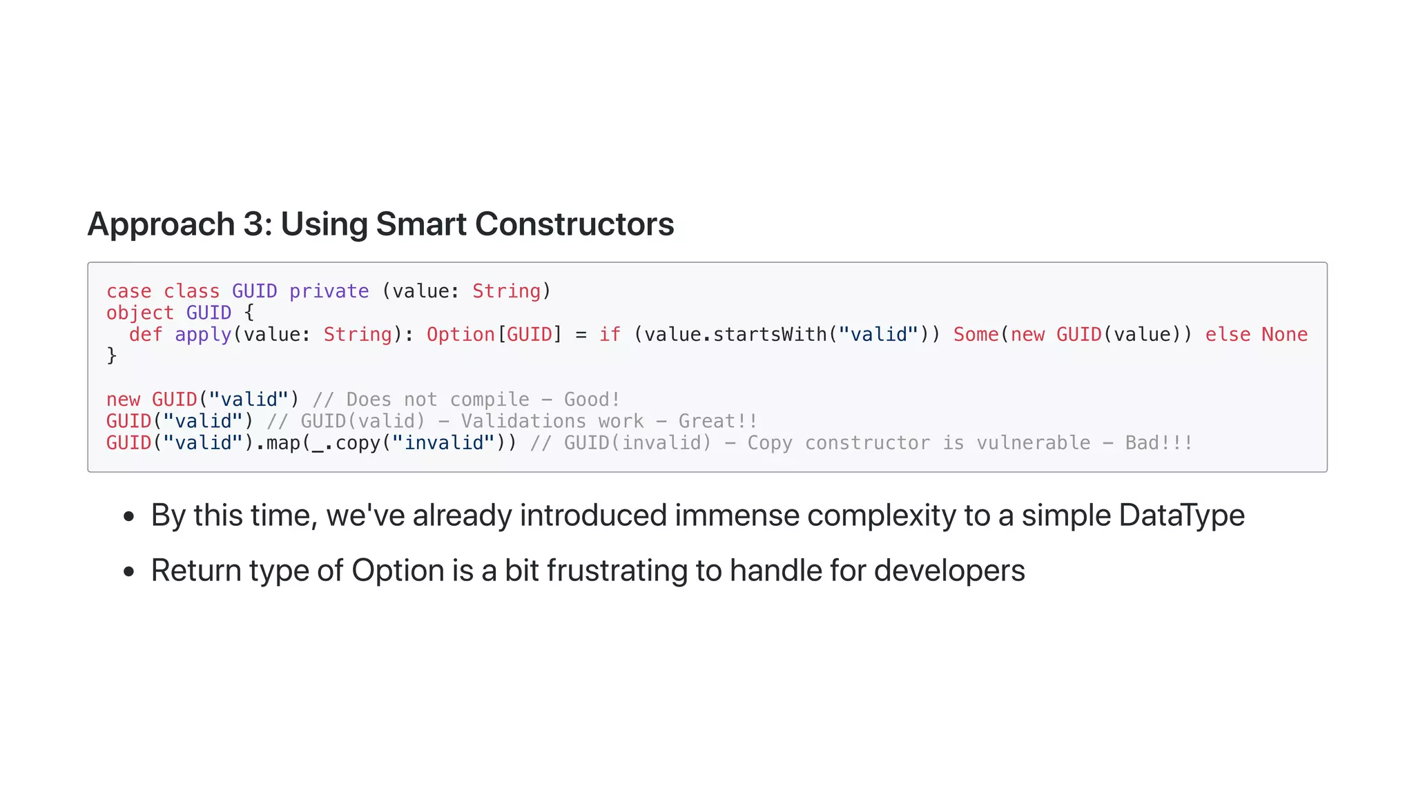 Approach3:UsingSmartConstructors
case class GUID private (value: String)
object GUID {
def apply(value: String): Option[GUID] = if (value.startsWith("valid")) Some(new GUID(value)) else None
}
new GUID("valid") // Does not compile - Good!
GUID("valid") // GUID(valid) - Validations work - Great!!
GUID("valid").map(_.copy("invalid")) // GUID(invalid) - Copy constructor is vulnerable - Bad!!!
Bythistime,we'vealreadyintroducedimmensecomplexitytoasimpleDataType
ReturntypeofOptionisabitfrustratingtohandlefordevelopers
 