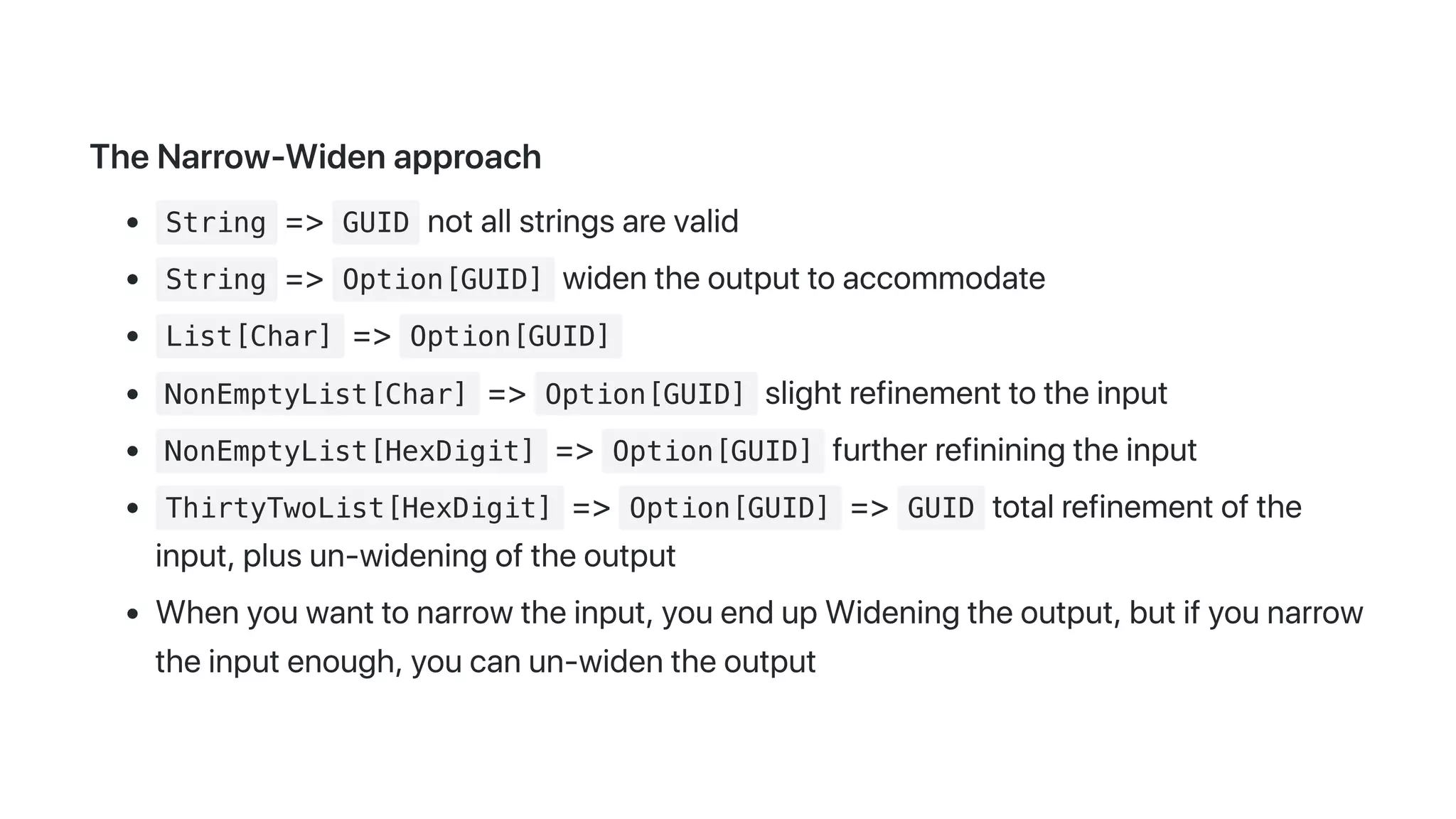 TheNarrow-Widenapproach
String => GUID notallstringsarevalid
String => Option[GUID] widentheoutputtoaccommodate
List[Char] => Option[GUID]
NonEmptyList[Char] => Option[GUID] slightrefinementtotheinput
NonEmptyList[HexDigit] => Option[GUID] furtherrefininingtheinput
ThirtyTwoList[HexDigit] => Option[GUID] => GUID totalrefinementofthe
input,plusun-wideningoftheoutput
Whenyouwanttonarrowtheinput,youendupWideningtheoutput,butifyounarrow
theinputenough,youcanun-widentheoutput
 