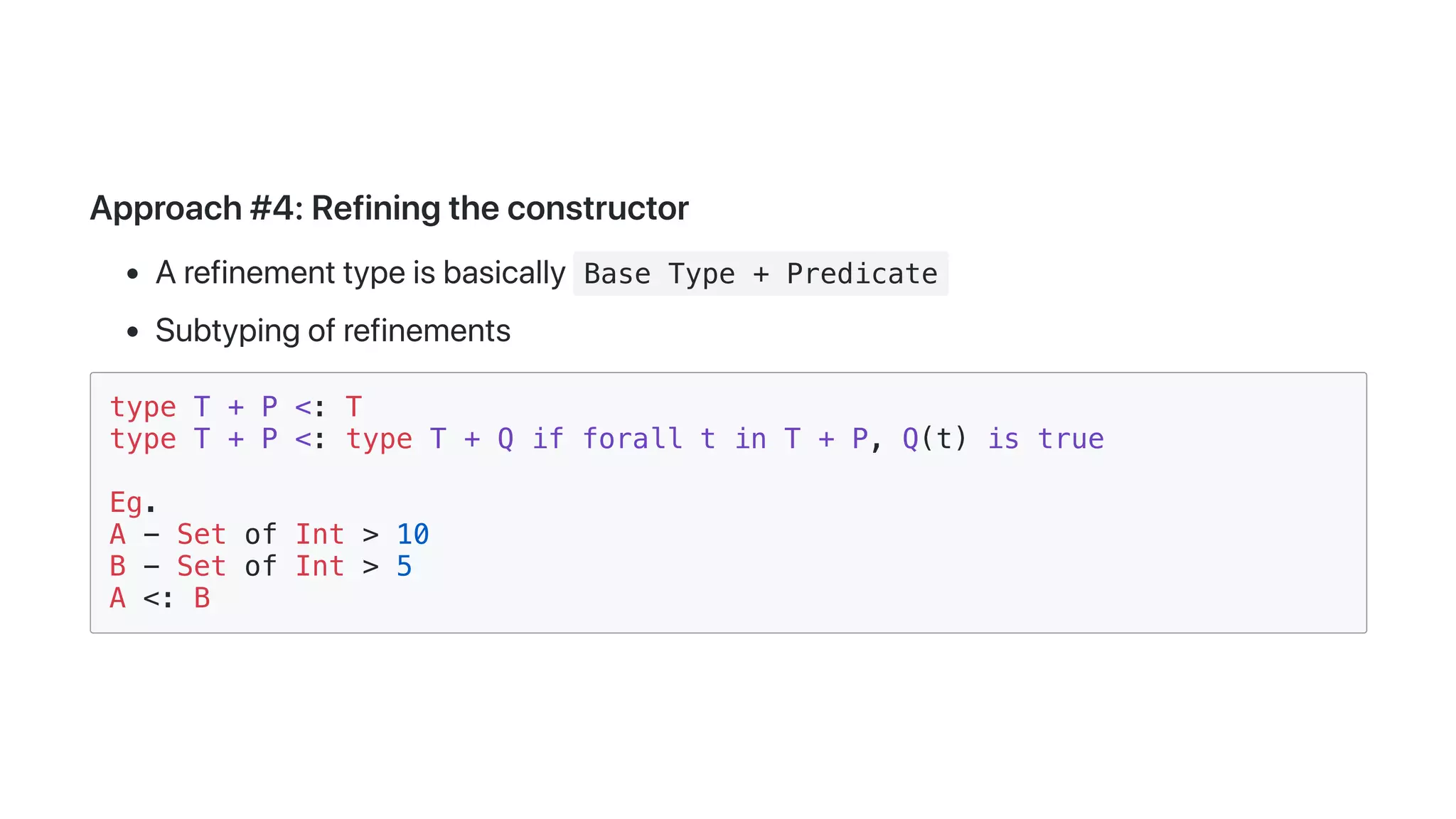 Approach#4:Refiningtheconstructor
Arefinementtypeisbasically Base Type + Predicate
Subtypingofrefinements
type T + P <: T
type T + P <: type T + Q if forall t in T + P, Q(t) is true
Eg.
A - Set of Int > 10
B - Set of Int > 5
A <: B
 