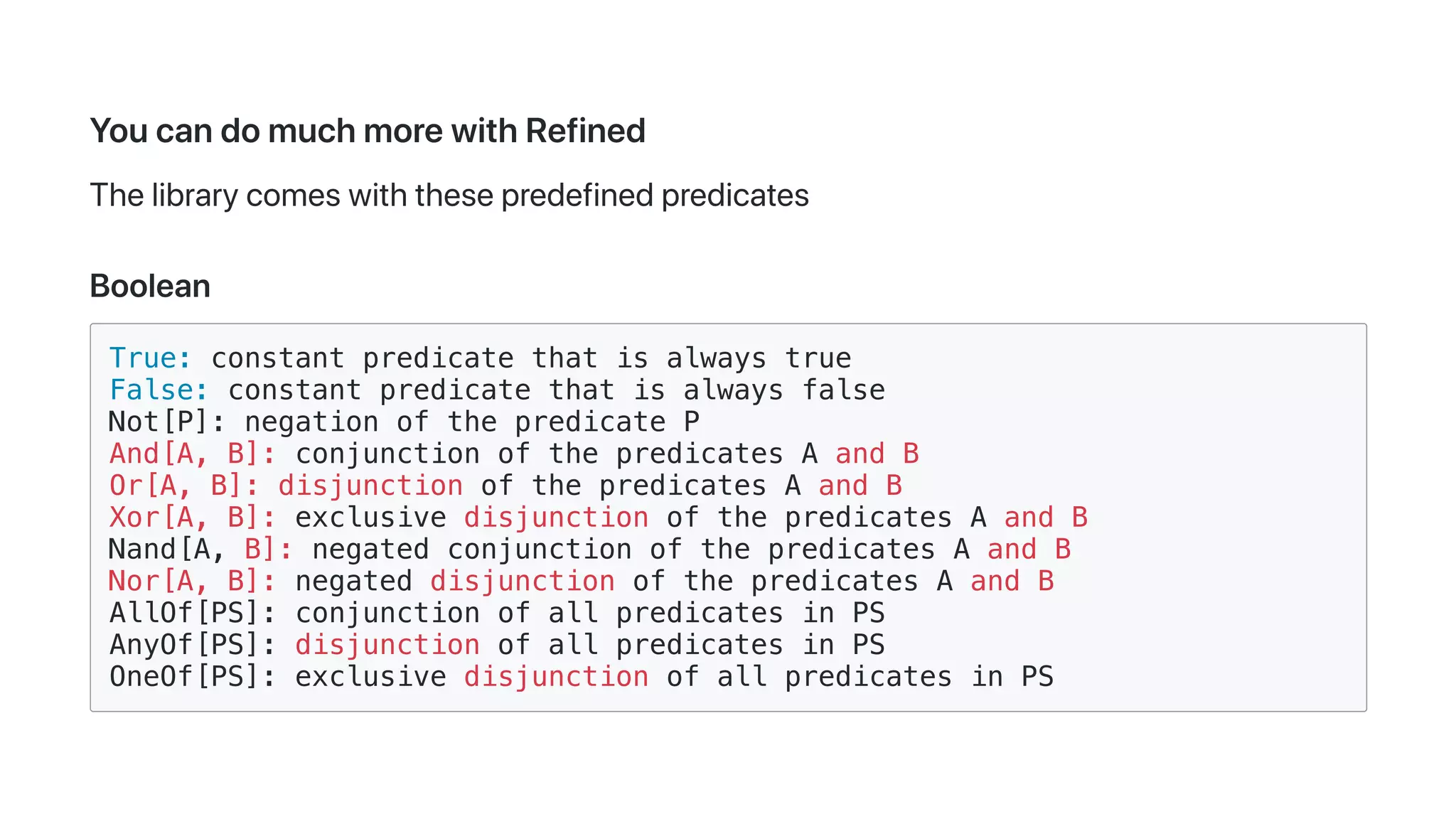 YoucandomuchmorewithRefined
Thelibrarycomeswiththesepredefinedpredicates
Boolean
True: constant predicate that is always true
False: constant predicate that is always false
Not[P]: negation of the predicate P
And[A, B]: conjunction of the predicates A and B
Or[A, B]: disjunction of the predicates A and B
Xor[A, B]: exclusive disjunction of the predicates A and B
Nand[A, B]: negated conjunction of the predicates A and B
Nor[A, B]: negated disjunction of the predicates A and B
AllOf[PS]: conjunction of all predicates in PS
AnyOf[PS]: disjunction of all predicates in PS
OneOf[PS]: exclusive disjunction of all predicates in PS
 