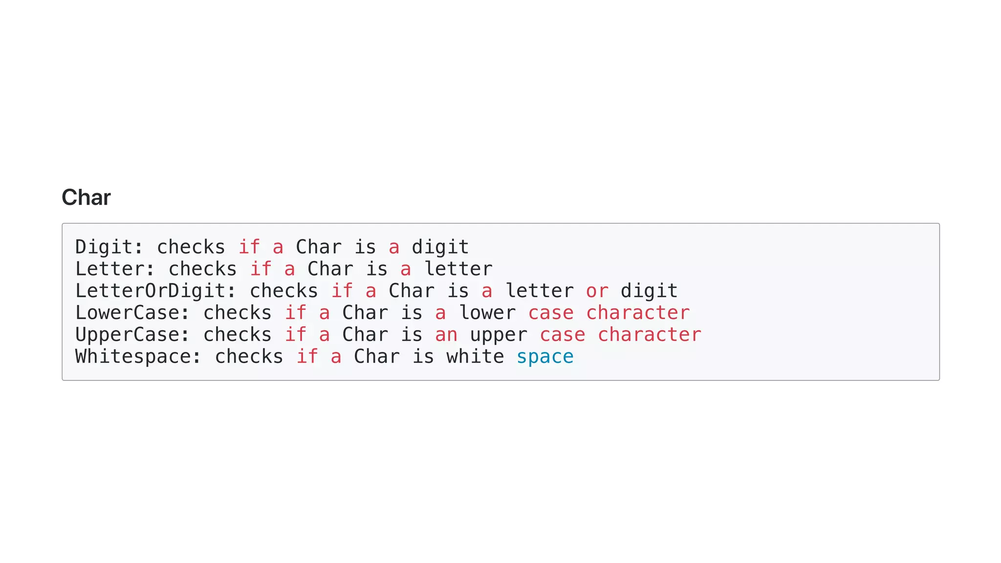 Char
Digit: checks if a Char is a digit
Letter: checks if a Char is a letter
LetterOrDigit: checks if a Char is a letter or digit
LowerCase: checks if a Char is a lower case character
UpperCase: checks if a Char is an upper case character
Whitespace: checks if a Char is white space
 