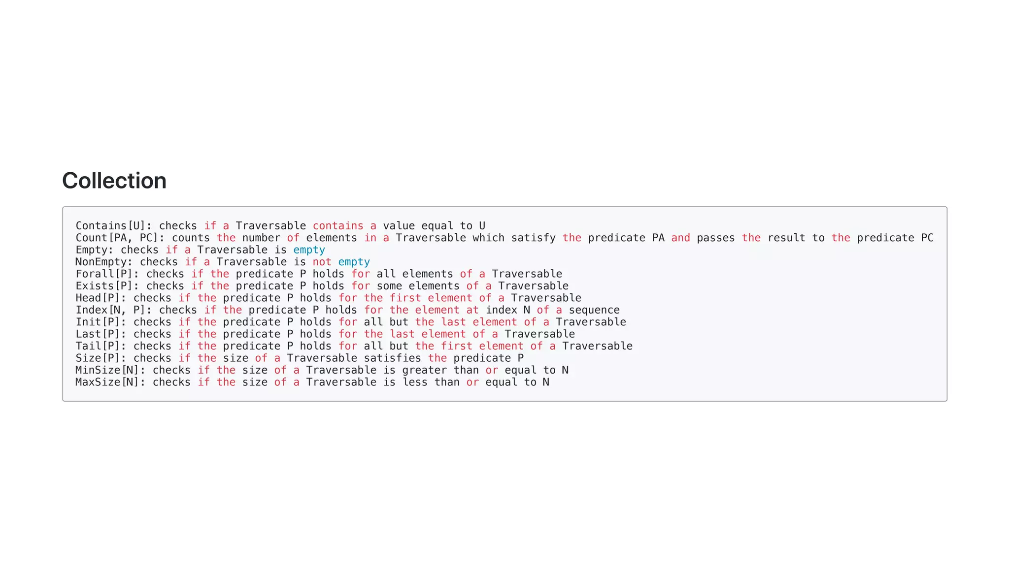 Collection
Contains[U]: checks if a Traversable contains a value equal to U
Count[PA, PC]: counts the number of elements in a Traversable which satisfy the predicate PA and passes the result to the predicate PC
Empty: checks if a Traversable is empty
NonEmpty: checks if a Traversable is not empty
Forall[P]: checks if the predicate P holds for all elements of a Traversable
Exists[P]: checks if the predicate P holds for some elements of a Traversable
Head[P]: checks if the predicate P holds for the first element of a Traversable
Index[N, P]: checks if the predicate P holds for the element at index N of a sequence
Init[P]: checks if the predicate P holds for all but the last element of a Traversable
Last[P]: checks if the predicate P holds for the last element of a Traversable
Tail[P]: checks if the predicate P holds for all but the first element of a Traversable
Size[P]: checks if the size of a Traversable satisfies the predicate P
MinSize[N]: checks if the size of a Traversable is greater than or equal to N
MaxSize[N]: checks if the size of a Traversable is less than or equal to N
 