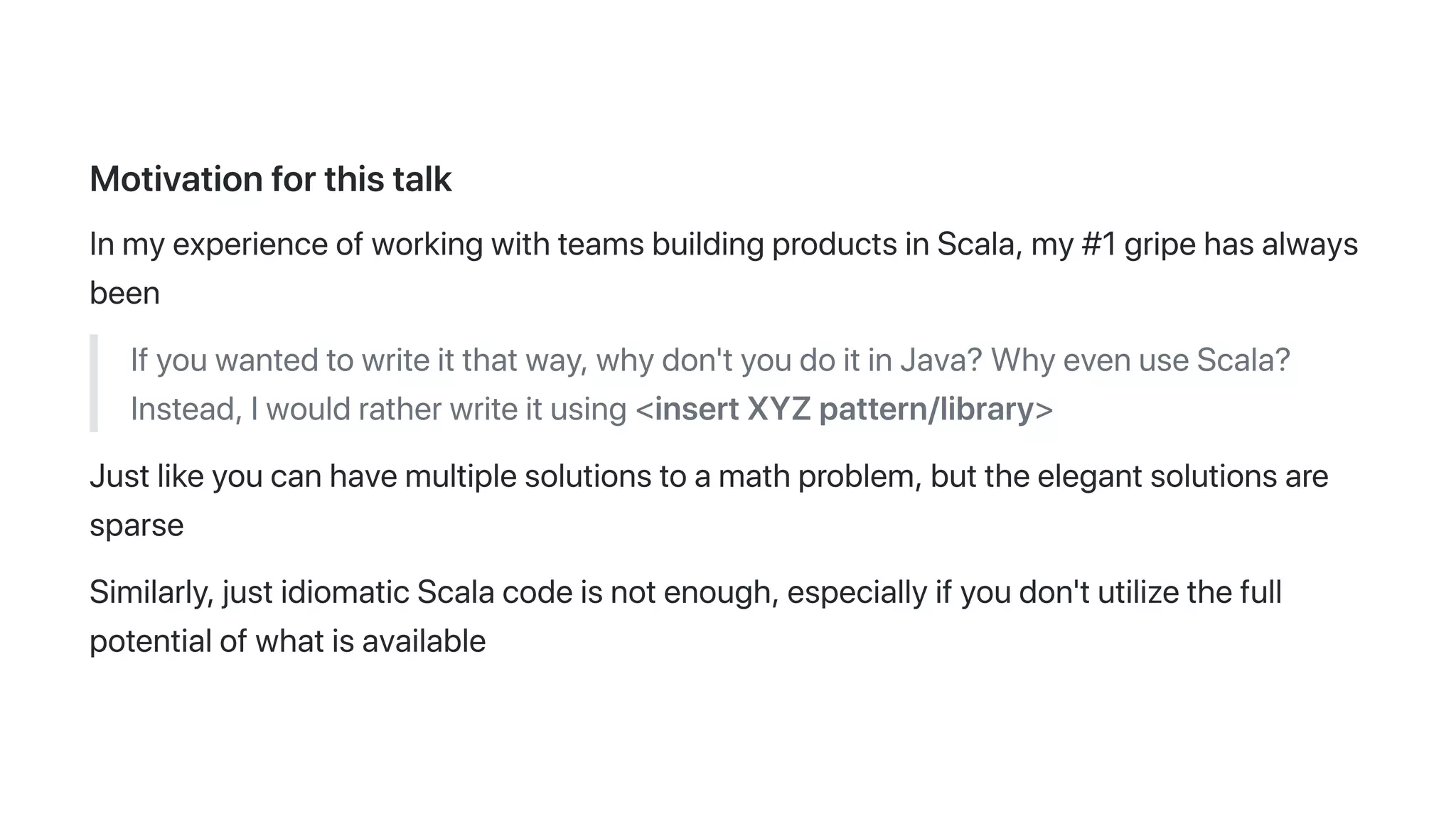 Motivationforthistalk
InmyexperienceofworkingwithteamsbuildingproductsinScala,my#1gripehasalways
been
Ifyouwantedtowriteitthatway,whydon'tyoudoitinJava?WhyevenuseScala?
Instead,Iwouldratherwriteitusing<insertXYZpattern/library>
Justlikeyoucanhavemultiplesolutionstoamathproblem,buttheelegantsolutionsare
sparse
Similarly,justidiomaticScalacodeisnotenough,especiallyifyoudon'tutilizethefull
potentialofwhatisavailable
 