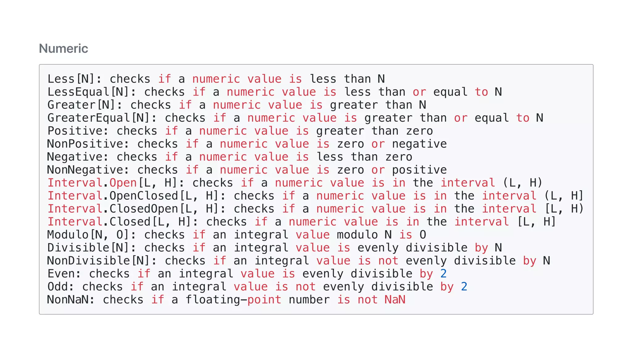 Numeric
Less[N]: checks if a numeric value is less than N
LessEqual[N]: checks if a numeric value is less than or equal to N
Greater[N]: checks if a numeric value is greater than N
GreaterEqual[N]: checks if a numeric value is greater than or equal to N
Positive: checks if a numeric value is greater than zero
NonPositive: checks if a numeric value is zero or negative
Negative: checks if a numeric value is less than zero
NonNegative: checks if a numeric value is zero or positive
Interval.Open[L, H]: checks if a numeric value is in the interval (L, H)
Interval.OpenClosed[L, H]: checks if a numeric value is in the interval (L, H]
Interval.ClosedOpen[L, H]: checks if a numeric value is in the interval [L, H)
Interval.Closed[L, H]: checks if a numeric value is in the interval [L, H]
Modulo[N, O]: checks if an integral value modulo N is O
Divisible[N]: checks if an integral value is evenly divisible by N
NonDivisible[N]: checks if an integral value is not evenly divisible by N
Even: checks if an integral value is evenly divisible by 2
Odd: checks if an integral value is not evenly divisible by 2
NonNaN: checks if a floating-point number is not NaN
 