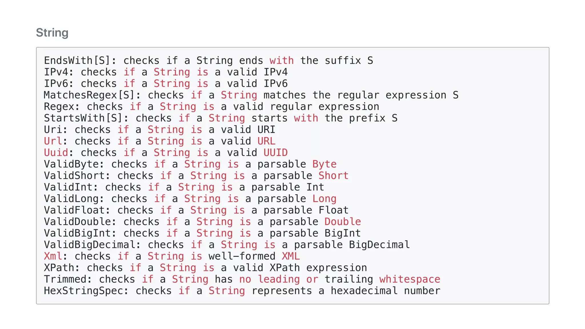 String
EndsWith[S]: checks if a String ends with the suffix S
IPv4: checks if a String is a valid IPv4
IPv6: checks if a String is a valid IPv6
MatchesRegex[S]: checks if a String matches the regular expression S
Regex: checks if a String is a valid regular expression
StartsWith[S]: checks if a String starts with the prefix S
Uri: checks if a String is a valid URI
Url: checks if a String is a valid URL
Uuid: checks if a String is a valid UUID
ValidByte: checks if a String is a parsable Byte
ValidShort: checks if a String is a parsable Short
ValidInt: checks if a String is a parsable Int
ValidLong: checks if a String is a parsable Long
ValidFloat: checks if a String is a parsable Float
ValidDouble: checks if a String is a parsable Double
ValidBigInt: checks if a String is a parsable BigInt
ValidBigDecimal: checks if a String is a parsable BigDecimal
Xml: checks if a String is well-formed XML
XPath: checks if a String is a valid XPath expression
Trimmed: checks if a String has no leading or trailing whitespace
HexStringSpec: checks if a String represents a hexadecimal number
 