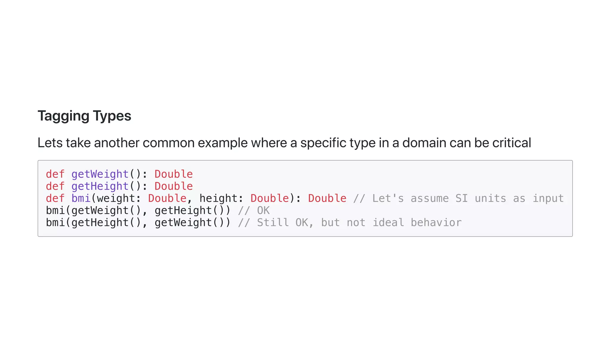 TaggingTypes
Letstakeanothercommonexamplewhereaspecifictypeinadomaincanbecritical
def getWeight(): Double
def getHeight(): Double
def bmi(weight: Double, height: Double): Double // Let's assume SI units as input
bmi(getWeight(), getHeight()) // OK
bmi(getHeight(), getWeight()) // Still OK, but not ideal behavior
 
