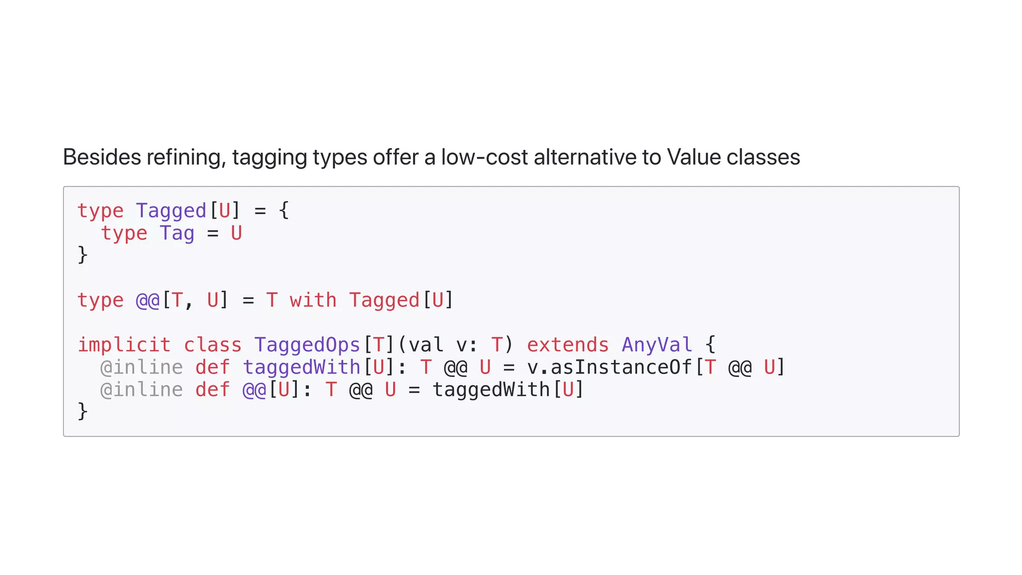Besidesrefining,taggingtypesofferalow-costalternativetoValueclasses
type Tagged[U] = {
type Tag = U
}
type @@[T, U] = T with Tagged[U]
implicit class TaggedOps[T](val v: T) extends AnyVal {
@inline def taggedWith[U]: T @@ U = v.asInstanceOf[T @@ U]
@inline def @@[U]: T @@ U = taggedWith[U]
}
 