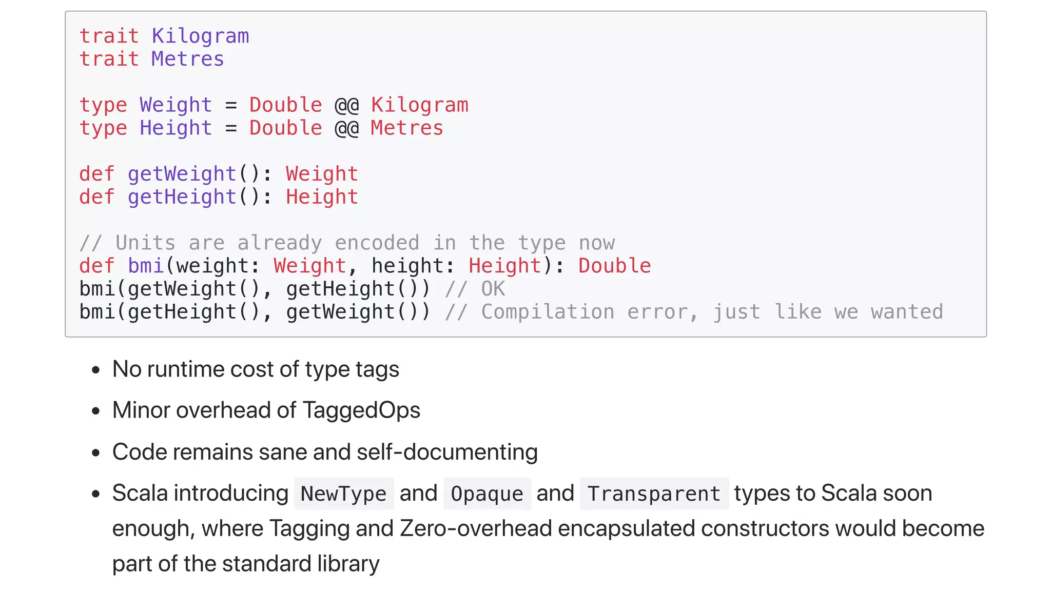 trait Kilogram
trait Metres
type Weight = Double @@ Kilogram
type Height = Double @@ Metres
def getWeight(): Weight
def getHeight(): Height
// Units are already encoded in the type now
def bmi(weight: Weight, height: Height): Double
bmi(getWeight(), getHeight()) // OK
bmi(getHeight(), getWeight()) // Compilation error, just like we wanted
Noruntimecostoftypetags
MinoroverheadofTaggedOps
Coderemainssaneandself-documenting
Scalaintroducing NewType and Opaque and Transparent typestoScalasoon
enough,whereTaggingandZero-overheadencapsulatedconstructorswouldbecome
partofthestandardlibrary
 