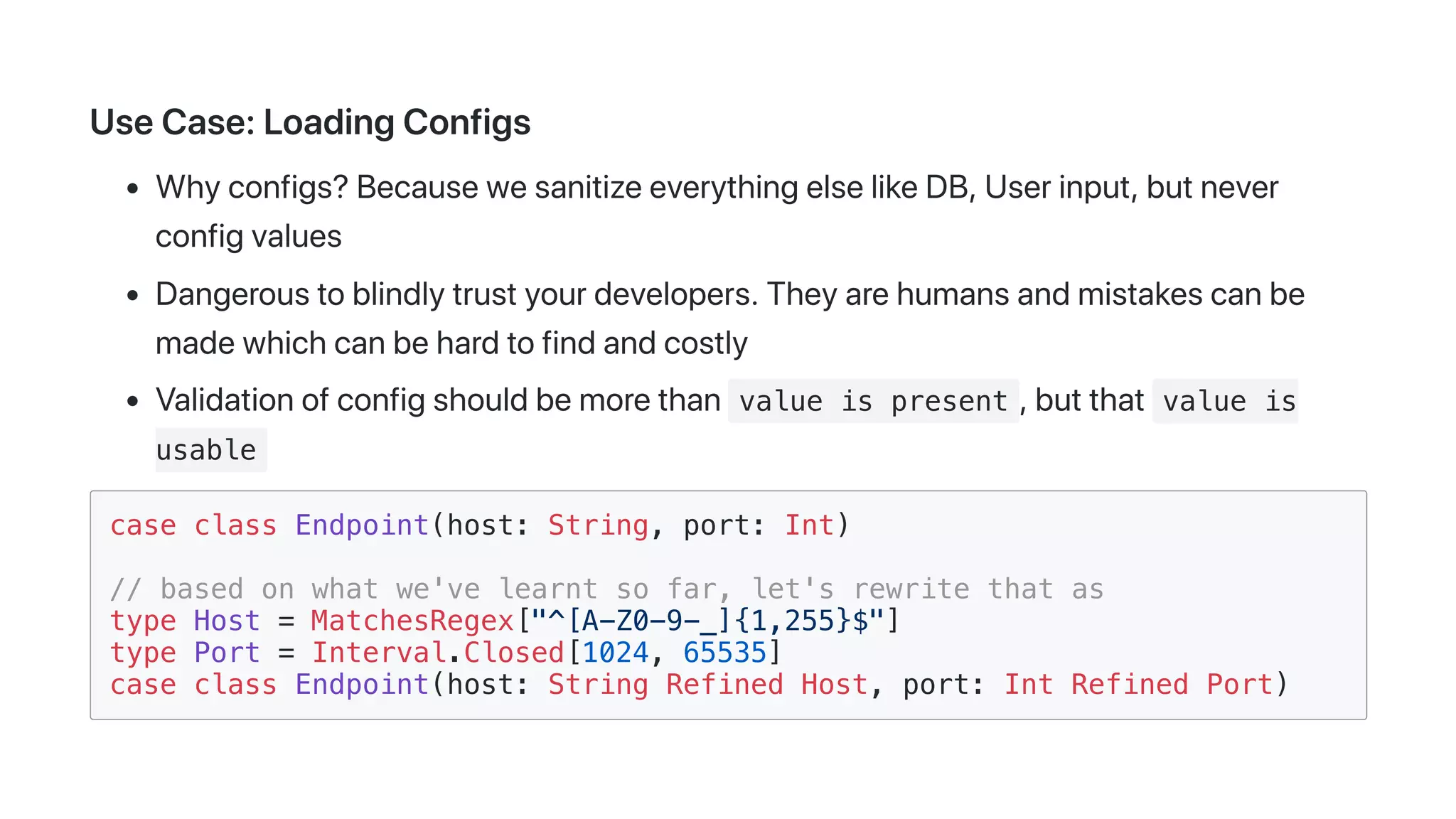 UseCase:LoadingConfigs
Whyconfigs?BecausewesanitizeeverythingelselikeDB,Userinput,butnever
configvalues
Dangeroustoblindlytrustyourdevelopers.Theyarehumansandmistakescanbe
madewhichcanbehardtofindandcostly
Validationofconfigshouldbemorethan value is present ,butthat value is
usable
case class Endpoint(host: String, port: Int)
// based on what we've learnt so far, let's rewrite that as
type Host = MatchesRegex["^[A-Z0-9-_]{1,255}$"]
type Port = Interval.Closed[1024, 65535]
case class Endpoint(host: String Refined Host, port: Int Refined Port)
 