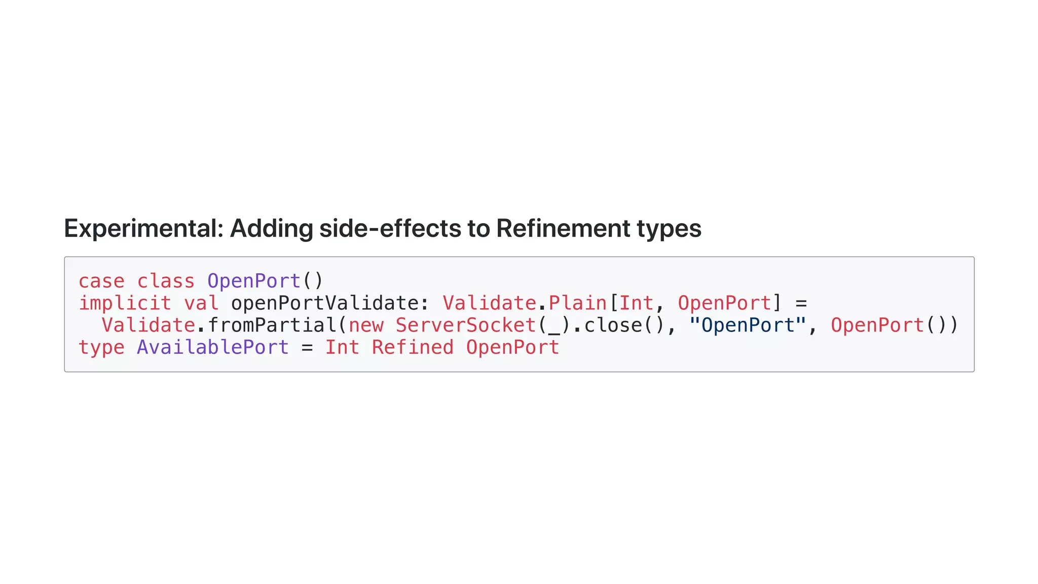 Experimental:Addingside-effectstoRefinementtypes
case class OpenPort()
implicit val openPortValidate: Validate.Plain[Int, OpenPort] =
Validate.fromPartial(new ServerSocket(_).close(), "OpenPort", OpenPort())
type AvailablePort = Int Refined OpenPort
 