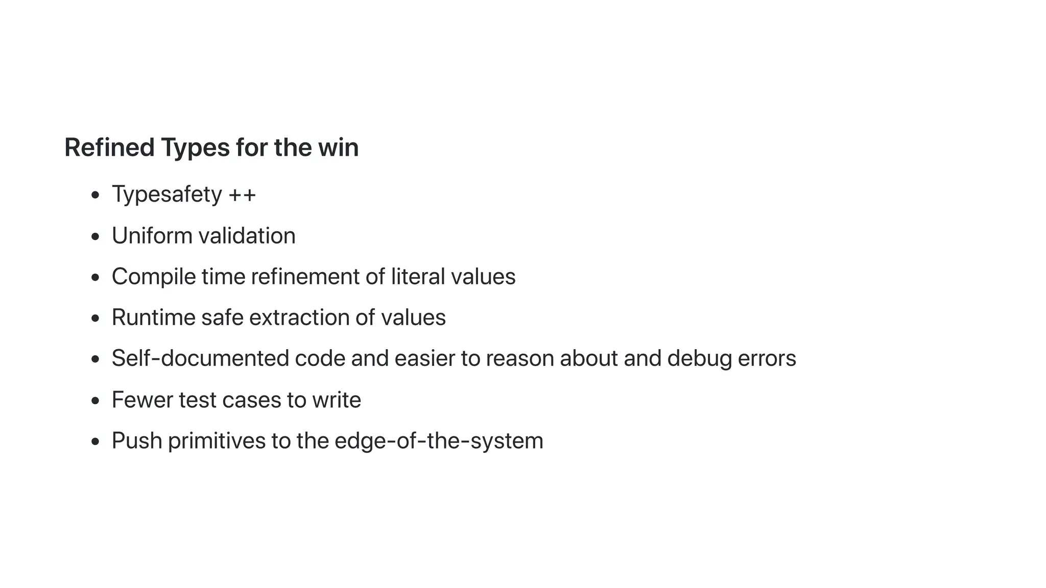RefinedTypesforthewin
Typesafety++
Uniformvalidation
Compiletimerefinementofliteralvalues
Runtimesafeextractionofvalues
Self-documentedcodeandeasiertoreasonaboutanddebugerrors
Fewertestcasestowrite
Pushprimitivestotheedge-of-the-system
 