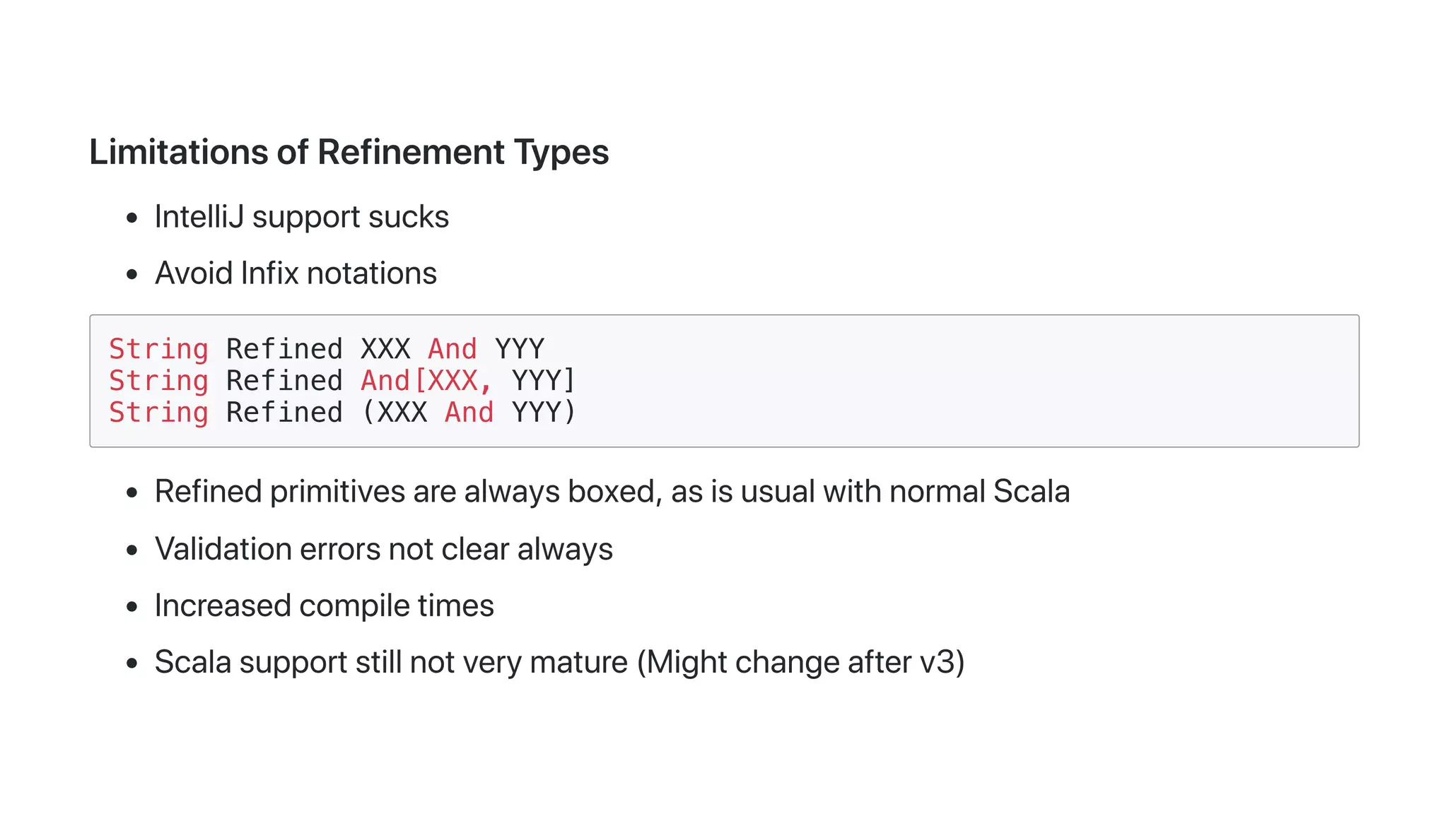 LimitationsofRefinementTypes
IntelliJsupportsucks
AvoidInfixnotations
String Refined XXX And YYY
String Refined And[XXX, YYY]
String Refined (XXX And YYY)
Refinedprimitivesarealwaysboxed,asisusualwithnormalScala
Validationerrorsnotclearalways
Increasedcompiletimes
Scalasupportstillnotverymature(Mightchangeafterv3)
 