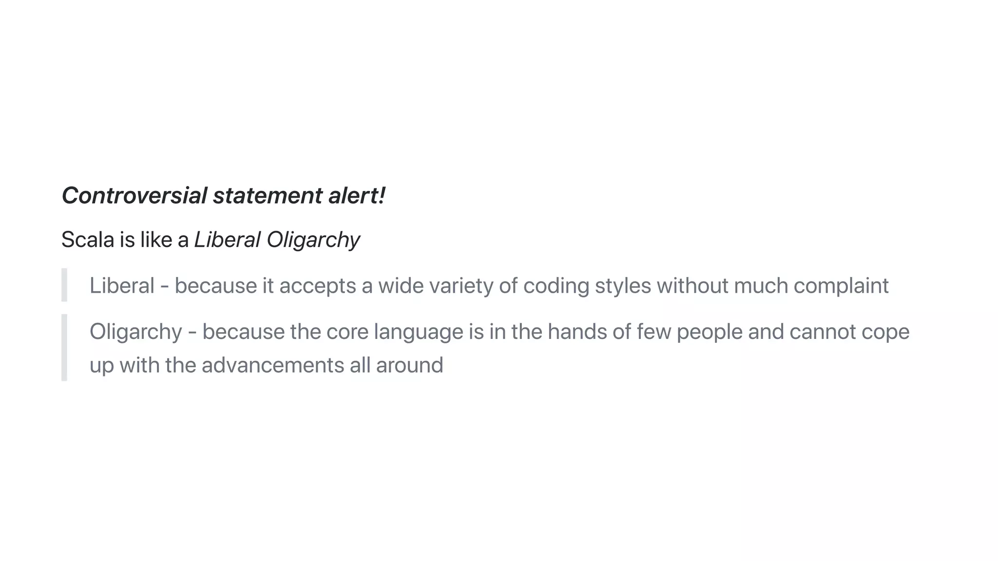 Controversialstatementalert!
ScalaislikeaLiberalOligarchy
Liberal-becauseitacceptsawidevarietyofcodingstyleswithoutmuchcomplaint
Oligarchy-becausethecorelanguageisinthehandsoffewpeopleandcannotcope
upwiththeadvancementsallaround
 