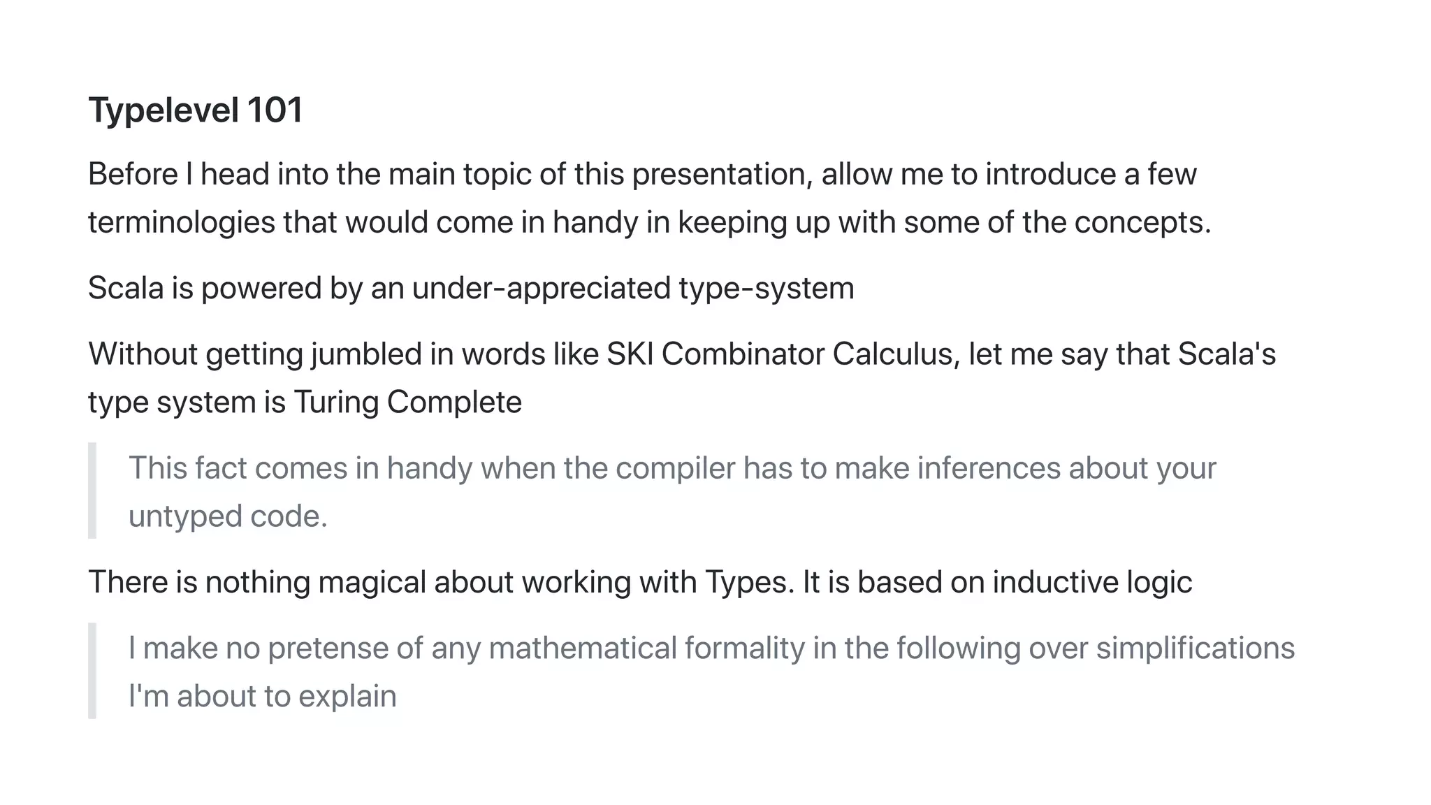 Typelevel101
BeforeIheadintothemaintopicofthispresentation,allowmetointroduceafew
terminologiesthatwouldcomeinhandyinkeepingupwithsomeoftheconcepts.
Scalaispoweredbyanunder-appreciatedtype-system
WithoutgettingjumbledinwordslikeSKICombinatorCalculus,letmesaythatScala's
typesystemisTuringComplete
Thisfactcomesinhandywhenthecompilerhastomakeinferencesaboutyour
untypedcode.
ThereisnothingmagicalaboutworkingwithTypes.Itisbasedoninductivelogic
Imakenopretenseofanymathematicalformalityinthefollowingoversimplifications
I'mabouttoexplain
 