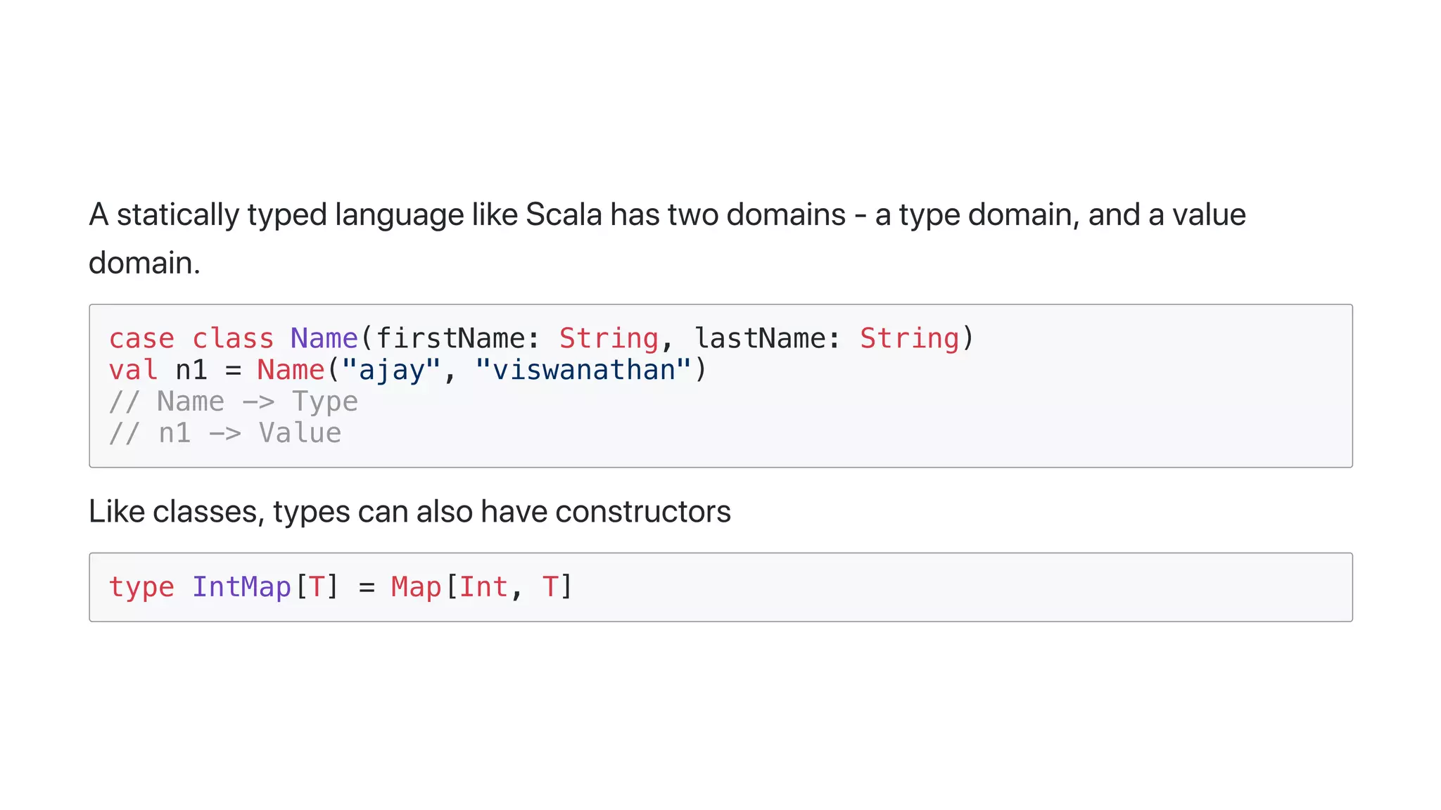 AstaticallytypedlanguagelikeScalahastwodomains-atypedomain,andavalue
domain.
case class Name(firstName: String, lastName: String)
val n1 = Name("ajay", "viswanathan")
// Name -> Type
// n1 -> Value
Likeclasses,typescanalsohaveconstructors
type IntMap[T] = Map[Int, T]
 