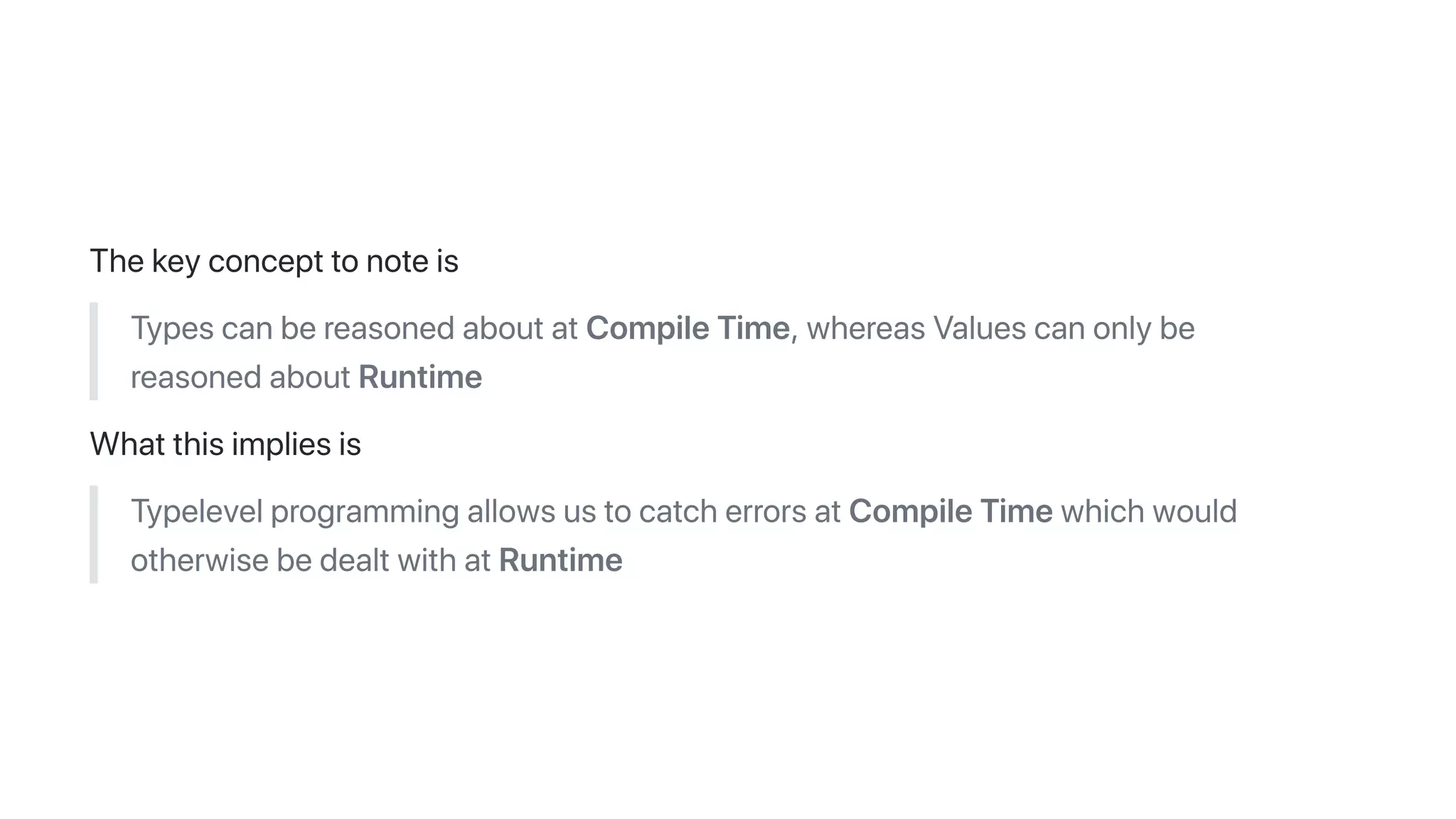 Thekeyconcepttonoteis
TypescanbereasonedaboutatCompileTime,whereasValuescanonlybe
reasonedaboutRuntime
Whatthisimpliesis
TypelevelprogrammingallowsustocatcherrorsatCompileTimewhichwould
otherwisebedealtwithatRuntime
 