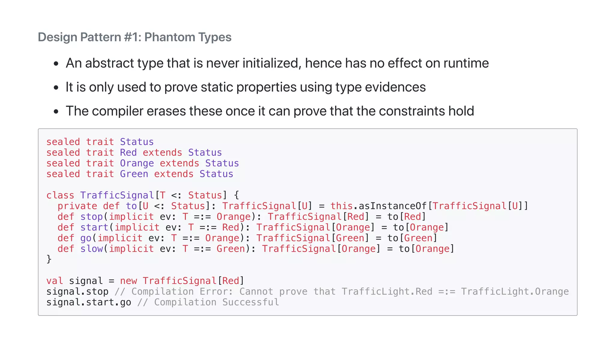 DesignPattern#1:PhantomTypes
Anabstracttypethatisneverinitialized,hencehasnoeffectonruntime
Itisonlyusedtoprovestaticpropertiesusingtypeevidences
Thecompilererasestheseonceitcanprovethattheconstraintshold
sealed trait Status
sealed trait Red extends Status
sealed trait Orange extends Status
sealed trait Green extends Status
class TrafficSignal[T <: Status] {
private def to[U <: Status]: TrafficSignal[U] = this.asInstanceOf[TrafficSignal[U]]
def stop(implicit ev: T =:= Orange): TrafficSignal[Red] = to[Red]
def start(implicit ev: T =:= Red): TrafficSignal[Orange] = to[Orange]
def go(implicit ev: T =:= Orange): TrafficSignal[Green] = to[Green]
def slow(implicit ev: T =:= Green): TrafficSignal[Orange] = to[Orange]
}
val signal = new TrafficSignal[Red]
signal.stop // Compilation Error: Cannot prove that TrafficLight.Red =:= TrafficLight.Orange
signal.start.go // Compilation Successful
 